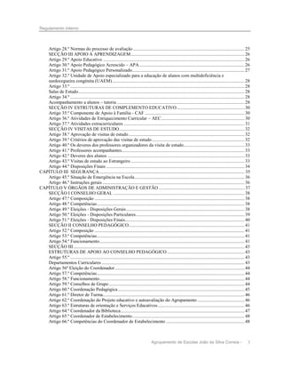 Regulamento Interno

Artigo 28.º Normas do processo de avaliação ............................................................................................... 25
SECÇÃO III APOIO À APRENDIZAGEM ................................................................................................. 26
Artigo 29.º Apoio Educativo ......................................................................................................................... 26
Artigo 30.º Apoio Pedagógico Acrescido – APA .......................................................................................... 26
Artigo 31.º Apoio Pedagógico Personalizado ................................................................................................ 27
Artigo 32.º Unidade de Apoio especializado para a educação de alunos com multideficiência e
surdocegueira congénita (UAEM) ................................................................................................................. 28
Artigo 33.º ..................................................................................................................................................... 28
Salas de Estudo .............................................................................................................................................. 28
Artigo 34.º ..................................................................................................................................................... 28
Acompanhamento a alunos – tutoria ............................................................................................................. 28
SECÇÃO IV ESTRUTURAS DE COMPLEMENTO EDUCATIVO .......................................................... 30
Artigo 35.º Componente de Apoio à Família - CAF ..................................................................................... 30
Artigo 36.º Atividades de Enriquecimento Curricular – AEC ....................................................................... 30
Artigo 37.º Atividades extracurriculares ....................................................................................................... 31
SECÇÃO IV VISITAS DE ESTUDO ........................................................................................................... 32
Artigo 38.º Aprovação de visitas de estudo ................................................................................................... 32
Artigo 39.º Critérios de aprovação das visitas de estudo ............................................................................... 32
Artigo 40.º Os deveres dos professores organizadores da visita de estudo.................................................... 33
Artigo 41.º Professores acompanhantes......................................................................................................... 33
Artigo 42.º Deveres dos alunos ..................................................................................................................... 33
Artigo 43.º Visitas de estudo ao Estrangeiro ................................................................................................. 33
Artigo 44.º Disposições Finais ...................................................................................................................... 34
CAPÍTULO III SEGURANÇA ............................................................................................................................ 35
Artigo 45.º Situação de Emergência na Escola .............................................................................................. 36
Artigo 46.º Instruções gerais ......................................................................................................................... 36
CAPÍTULO V ÓRGÃOS DE ADMINISTRAÇÃO E GESTÃO ......................................................................... 37
SECÇÃO I CONSELHO GERAL ................................................................................................................ 38
Artigo 47.º Composição ................................................................................................................................ 38
Artigo 48.º Competências .............................................................................................................................. 38
Artigo 49.º Eleições - Disposições Gerais ..................................................................................................... 38
Artigo 50.º Eleições - Disposições Particulares ............................................................................................. 39
Artigo 51.º Eleições - Disposições Finais ...................................................................................................... 40
SECÇÃO II CONSELHO PEDAGÓGICO................................................................................................... 41
Artigo 52.º Composição ................................................................................................................................ 41
Artigo 53.º Competências .............................................................................................................................. 41
Artigo 54.º Funcionamento ............................................................................................................................ 41
SECÇÃO III .................................................................................................................................................. 43
ESTRUTURAS DE APOIO AO CONSELHO PEDAGÓGICO .................................................................. 43
Artigo 55.º ..................................................................................................................................................... 43
Departamentos Curriculares .......................................................................................................................... 43
Artigo 56º Eleição do Coordenador ............................................................................................................... 44
Artigo 57.º Competências .............................................................................................................................. 44
Artigo 58.º Funcionamento ............................................................................................................................ 44
Artigo 59.º Conselhos de Grupo .................................................................................................................... 44
Artigo 60.º Coordenação Pedagógica ............................................................................................................ 45
Artigo 61.º Diretor de Turma......................................................................................................................... 46
Artigo 62.º Coordenação do Projeto educativo e autoavaliação do Agrupamento ........................................ 46
Artigo 63.º Estruturas de orientação e Serviços Educativos .......................................................................... 46
Artigo 64.º Coordenador da Biblioteca.......................................................................................................... 47
Artigo 65.º Coordenador de Estabelecimento ................................................................................................ 48
Artigo 66.º Competências do Coordenador de Estabelecimento ................................................................... 48

Agrupamento de Escolas João da Silva Correia -

3

 