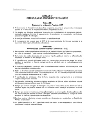 Regulamento Interno

SECÇÃO IV
ESTRUTURAS DE COMPLEMENTO EDUCATIVO
ARTIGO 35.º
COMPONENTE DE APOIO À FAMÍLIA - CAF
1. A Componente de Apoio à Família é de oferta obrigatória, por parte do agrupamento, em todas as
escolas do 1º ciclo, mas de frequência facultativa por parte dos alunos.
2. Os horários são definidos, anualmente, de acordo com o estabelecido no regulamento da CAF,
publicado na página eletrónica do agrupamento e de acordo com as necessidades manifestadas
pelos encarregados de educação.
3. A inscrição é realizada, no início do ano letivo, na respetiva escola.
4. O recrutamento do pessoal afeto à CAF é da responsabilidade da Câmara Municipal e a
supervisão é da responsabilidade das educadoras.

ARTIGO 36.º
ATIVIDADES DE ENRIQUECIMENTO CURRICULAR – AEC
1. As Atividades de Enriquecimento Curricular são de oferta obrigatória, por parte do agrupamento,
em todas as escolas do 1º ciclo, mas de frequência facultativa por parte dos alunos.
2. Os horários são criados de acordo com as normas vigentes, podendo recorrer-se à flexibilização
horária até ao máximo de dois dias por escola.
3. A inscrição numa ou mais atividades implica um compromisso por parte dos alunos em serem
assíduos e cumprirem o horário, comparecendo na atividade com o material/equipamento
necessários.
4. A supervisão pedagógica é realizada pelos professores titulares de turma sendo privilegiada uma
estreita articulação entre os docentes.
5. Todos os docentes das AEC participam mensalmente na Reunião de Conselho Escolar, na escola
onde forem atribuídas mais horas. O coordenador de uma das AEC deverá participar nas reuniões
do grupo disciplinar correspondente do 2º ciclo.
6. A planificação das atividades é feita de forma conjunta entre o agrupamento e as entidades
responsáveis por cada atividade.
7. As atividades deverão ter sempre um caráter pedagógico e lúdico e serem articuladas com as
atividades constantes no Plano Anual de Atividades.
8. Sempre que ocorram situações de indisciplina por parte de um ou vários alunos deverá ser feito o
respetivo registo por parte do docente das AEC contando com a mediação do professor titular de
turma.
9. Sempre que exista um registo de participação disciplinar, os encarregados de educação deverão
ser convocados pelo docente titular de turma para tomarem conhecimento da situação e serem
adotadas as medidas consideradas mais adequadas.
10. Se ainda assim a indisciplina persistir, proceder-se-á de acordo com o estipulado no Estatuto do
Aluno e Ética Escolar.
11. No horário destinado às AEC o estabelecimento de ensino só se responsabiliza pelos alunos
inscritos e a frequentar estas atividades

Agrupamento de Escolas João da Silva Correia - 30

 