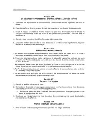 Regulamento Interno

ARTIGO 40.º
OS DEVERES DOS PROFESSORES ORGANIZADORES DA VISITA DE ESTUDO
1. Apresentar em departamento e em conselho de turma/conselho escolar a proposta da visita de
estudo.
2. Preencher as fichas de programação da visita e entregá-las ao coordenador de departamento.
3. No 2º, 3º ciclos e secundário o docente responsável pela visita deverá comunicar à Direção ou
Serviços administrativos a lista de alunos e dos professores participantes, com três dias de
antecedência.
4. Cumprir e fazer cumprir os itinerários, horários e objetivos da visita.
5. Apresentar relatório de avaliação da visita de estudo ao coordenador de departamento, no prazo
máximo de 30 dias após a sua realização.

ARTIGO 41.º
PROFESSORES ACOMPANHANTES
1. Na escolha dos docentes acompanhantes da visita, deverá ter-se em conta, no 2º, 3º ciclos e
secundário, a relevância pedagógica da visita e o conhecimento dos alunos.
2. Poderá ser acompanhante da visita, o professor de educação especial ou professor de apoio
educativo, no 1º ciclo, desde que o seu horário com o(s) aluno(s) da turma coincida com o horário
da visita de estudo.
3. As assistentes operacionais, nos jardins de infância e 1º ciclo, poderão acompanhar os alunos nas
visitas, desde que não fique comprometido o normal funcionamento das escolas.
4. No 2º e 3º ciclos e secundário, em caso de número insuficiente de acompanhantes, cabe ao diretor
de turma/tutor acompanhar a visita.
5. Os encarregados de educação dos alunos poderão ser acompanhantes das visitas de estudo
desde que pertençam à Bolsa de Voluntários da Escola.

ARTIGO 42.º
DEVERES DOS ALUNOS
1. Cumprir os horários e itinerário da visita.
2. Comportar-se de acordo com as regras necessárias ao bom funcionamento da visita de estudo,
assim como ao bom relacionamento entre os participantes.
2.1. Caso não se verifiquem estas condições, não será permitido ao aluno participar em outras
visitas de estudo nesse ano letivo.
3. Os alunos que não participam na visita de estudo devem comparecer na escola às atividades
previstas no respetivo horário.

ARTIGO 43.º
VISITAS DE ESTUDO AO ESTRANGEIRO
1. Deve ter-se em conta todos os procedimentos previstos nos artigos anteriores.

Agrupamento de Escolas João da Silva Correia - 33

 