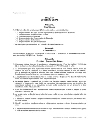 Regulamento Interno

SECÇÃO I
CONSELHO GERAL
ARTIGO 47.º
COMPOSIÇÃO
1. O Conselho Geral é constituído por 21 elementos efetivos assim distribuídos:
1.1.
1.2.
1.3.
1.4.
1.5.
1.6.

8 representantes do Corpo Docente representativos de todos os níveis de ensino
2 representantes do Pessoal não Docente
2 representante dos Discentes
4 representantes dos Encarregados de Educação
2 representantes do Município
3 representantes da Comunidade Local

2. O Diretor participa nas reuniões do Conselho Geral sem direito a voto

ARTIGO 48.º
COMPETÊNCIAS
São as atribuídas no artigo 13º do decreto-lei n.º 75/2008, de 22 de abril com as alterações introduzidas
pelo decreto-lei n.º137/2012, de 2 de julho.

ARTIGO 49.º
ELEIÇÕES - DISPOSIÇÕES GERAIS
1. O processo eleitoral decorrerá de acordo com o estipulado no artigo 15º do decreto-lei n.º 75/2008, de
22 de abril com as alterações introduzidas pelo decreto-lei n.º137/2012, de 2 de julho.
2. As convocatórias para todo o processo eleitoral mencionarão as suas normas práticas, locais de
afixação das listas de candidatos, hora e local ou locais do escrutínio, devendo as listas ser afixadas,
com a antecedência mínima de três dias úteis, nos lugares habituais, depois de rubricadas pelo
Presidente do Conselho Geral, em exercício ou por quem as suas vezes fizer.
3. A eleição dos representantes dos alunos, do pessoal docente e do pessoal não docente no Conselho
Geral processa-se separadamente pelos respetivos corpos.
4. O pessoal docente, o pessoal não docente e os discentes deverão, nesse sentido, reunir em
separado e, previamente, para decidir da composição das respetivas mesas que presidirão às
assembleias eleitorais e aos escrutínios, as quais serão constituídas por um presidente e dois
secretários, eleitos individualmente.
5. Cada lista poderá indicar até 2 representantes para acompanhar todos os atos da eleição, os quais
assinarão a respetiva ata.
6. As urnas manter-se-ão abertas durante oito horas, a não ser que antes tenham votado todos os
eleitores.
7. A eleição do pessoal docente e do pessoal não docente só terá validade se votar, pelo menos, 60%
do corpo eleitoral.
8. Num 2.º escrutínio, a eleição considera-se válida qualquer que seja o número de votos entrados na
urna.
9. A eleição dos representantes dos alunos far-se-á por maioria simples, sendo o ato eleitoral divulgado
a todas as turmas, por meio de comunicado.

Agrupamento de Escolas João da Silva Correia - 38

 