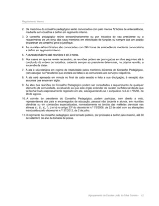 Regulamento Interno

2. Os membros do conselho pedagógico serão convocados com pelo menos 72 horas de antecedência,
mediante convocatória a definir em regimento interno.
3. O conselho pedagógico reúne extraordinariamente ou por iniciativa do seu presidente ou a
requerimento de um terço dos seus membros em efetividade de funções ou sempre que um pedido
de parecer do conselho geral o justifique.
4. As reuniões extraordinárias são convocadas com 24h horas de antecedência mediante convocatória
a definir em regimento interno.
5. A duração máxima das reuniões é de 3 horas.
6. Nos casos em que se revele necessário, as reuniões podem ser prorrogadas em dias seguintes até à
conclusão da ordem de trabalhos, cabendo sempre ao presidente determinar, na própria reunião, a
sucessão de datas.
7. A ata é secretariada em regime de rotatividade pelos membros docentes do Conselho Pedagógico,
com exceção do Presidente que anotará as faltas e as comunicará aos serviços respetivos.
8. A ata será aprovada em minuta no final de cada sessão e feita a sua divulgação, à exceção dos
assuntos que envolvam sigilo.
9. As atas das reuniões do Conselho Pedagógico podem ser consultadas a requerimento de qualquer
elemento da comunidade, excetuando as que este órgão entender de caráter confidencial desde que
tal tenha ficado expressamente registado em ata, salvaguardando-se o estipulado na Lei n.º65/93, de
26 de agosto.
10. A convite do presidente do Conselho Pedagógico, podem participar, sem direito a voto,
representantes dos pais e encarregados de educação, pessoal não docente e alunos, em reuniões
plenárias ou em comissões especializadas, nomeadamente no âmbito das matérias previstas nas
alíneas a), b), e), f), j) e k) no artigo 33º do decreto-lei n.º 75/2008, de 22 de abril com as alterações
introduzidas pelo decreto-lei n.º137/2012, de 2 de julho.
11. O regimento do conselho pedagógico será tornado público, por processo a definir pelo mesmo, até 30
de setembro do ano da tomada de posse.

Agrupamento de Escolas João da Silva Correia - 42

 