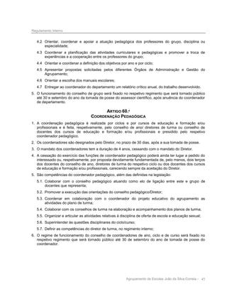 Regulamento Interno

4.2 Orientar, coordenar e apoiar a atuação pedagógica dos professores do grupo, disciplina ou
especialidade;
4.3 Coordenar a planificação das atividades curriculares e pedagógicas e promover a troca de
experiências e a cooperação entre os professores do grupo;
4.4 Orientar e coordenar a definição dos objetivos por ano e por ciclo;
4.5 Apresentar propostas solicitadas pelos diferentes Órgãos de Administração e Gestão do
Agrupamento;
4.6 Orientar a escolha dos manuais escolares;
4.7 Entregar ao coordenador do departamento um relatório crítico anual, do trabalho desenvolvido.
5. O funcionamento do conselho de grupo será fixado no respetivo regimento que será tornado público
até 30 e setembro do ano da tomada de posse do assessor científico, após anuência do coordenador
de departamento.

ARTIGO 60.º
COORDENAÇÃO PEDAGÓGICA
1. A coordenação pedagógica é realizada por ciclos e por cursos de educação e formação e/ou
profissionais e é feita, respetivamente, pelo conselho de ano/ diretores de turma ou conselho de
docentes dos cursos de educação e formação e/ou profissionais e presidido pelo respetivo
coordenador pedagógico.
2. Os coordenadores são designados pelo Diretor, no prazo de 30 dias, após a sua tomada de posse.
3. O mandato dos coordenadores tem a duração de 4 anos, cessando com o mandato do Diretor.
4. A cessação do exercício das funções de coordenador pedagógico poderá ainda ter lugar a pedido do
interessado ou, respetivamente, por proposta devidamente fundamentada de, pelo menos, dois terços
dos docentes do conselho de ano, diretores de turma do respetivo ciclo ou dos docentes dos cursos
de educação e formação e/ou profissionais, carecendo sempre da aceitação do Diretor.
5. São competências do coordenador pedagógico, além das definidas na legislação:
5.1. Colaborar com o conselho pedagógico atuando como elo de ligação entre este e grupo de
docentes que representa;
5.2. Promover a execução das orientações do conselho pedagógico/Diretor;
5.3. Coordenar em colaboração com o coordenador do projeto educativo do agrupamento as
atividades do plano de turma;
5.4. Colaborar com os conselhos de turma na elaboração e acompanhamento dos planos de turma;
5.5. Organizar e articular as atividades relativas à disciplina de oferta de escola e educação sexual;
5.6. Superintender às questões disciplinares do ciclo/curso;
5.7. Definir as competências do diretor de turma, no regimento interno;
6. O regime de funcionamento do conselho de coordenadores de ano, ciclo e de curso será fixado no
respetivo regimento que será tornado público até 30 de setembro do ano de tomada de posse do
coordenador.

Agrupamento de Escolas João da Silva Correia - 45

 