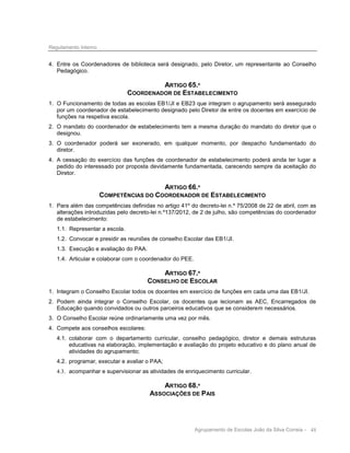 Regulamento Interno

4. Entre os Coordenadores de biblioteca será designado, pelo Diretor, um representante ao Conselho
Pedagógico.

ARTIGO 65.º
COORDENADOR DE ESTABELECIMENTO
1. O Funcionamento de todas as escolas EB1/JI e EB23 que integram o agrupamento será assegurado
por um coordenador de estabelecimento designado pelo Diretor de entre os docentes em exercício de
funções na respetiva escola.
2. O mandato do coordenador de estabelecimento tem a mesma duração do mandato do diretor que o
designou.
3. O coordenador poderá ser exonerado, em qualquer momento, por despacho fundamentado do
diretor.
4. A cessação do exercício das funções de coordenador de estabelecimento poderá ainda ter lugar a
pedido do interessado por proposta devidamente fundamentada, carecendo sempre da aceitação do
Diretor.

ARTIGO 66.º
COMPETÊNCIAS DO COORDENADOR DE ESTABELECIMENTO
1. Para além das competências definidas no artigo 41º do decreto-lei n.º 75/2008 de 22 de abril, com as
alterações introduzidas pelo decreto-lei n.º137/2012, de 2 de julho, são competências do coordenador
de estabelecimento:
1.1. Representar a escola.
1.2. Convocar e presidir as reuniões de conselho Escolar das EB1/JI.
1.3. Execução e avaliação do PAA.
1.4. Articular e colaborar com o coordenador do PEE.

ARTIGO 67.º
CONSELHO DE ESCOLAR
1. Integram o Conselho Escolar todos os docentes em exercício de funções em cada uma das EB1/JI.
2. Podem ainda integrar o Conselho Escolar, os docentes que lecionam as AEC, Encarregados de
Educação quando convidados ou outros parceiros educativos que se considerem necessários.
3. O Conselho Escolar reúne ordinariamente uma vez por mês.
4. Compete aos conselhos escolares:
4.1. colaborar com o departamento curricular, conselho pedagógico, diretor e demais estruturas
educativas na elaboração, implementação e avaliação do projeto educativo e do plano anual de
atividades do agrupamento;
4.2. programar, executar e avaliar o PAA;
4.3. acompanhar e supervisionar as atividades de enriquecimento curricular.

ARTIGO 68.º
ASSOCIAÇÕES DE PAIS

Agrupamento de Escolas João da Silva Correia - 48

 