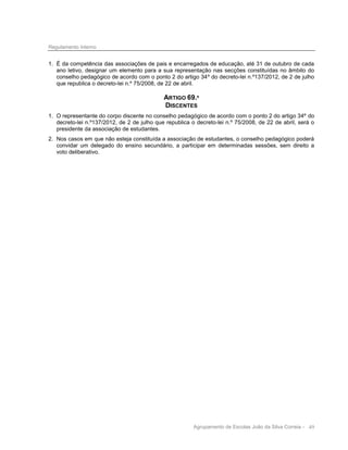 Regulamento Interno

1. É da competência das associações de pais e encarregados de educação, até 31 de outubro de cada
ano letivo, designar um elemento para a sua representação nas secções constituídas no âmbito do
conselho pedagógico de acordo com o ponto 2 do artigo 34º do decreto-lei n.º137/2012, de 2 de julho
que republica o decreto-lei n.º 75/2008, de 22 de abril.

ARTIGO 69.º
DISCENTES
1. O representante do corpo discente no conselho pedagógico de acordo com o ponto 2 do artigo 34º do
decreto-lei n.º137/2012, de 2 de julho que republica o decreto-lei n.º 75/2008, de 22 de abril, será o
presidente da associação de estudantes.
2. Nos casos em que não esteja constituída a associação de estudantes, o conselho pedagógico poderá
convidar um delegado do ensino secundário, a participar em determinadas sessões, sem direito a
voto deliberativo.

Agrupamento de Escolas João da Silva Correia - 49

 