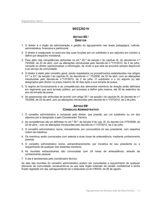 Regulamento Interno

SECÇÃO IV
ARTIGO 68.º
DIRETOR
1. O diretor é o órgão de administração e gestão do agrupamento nas áreas pedagógica, cultural,
administrativa, financeira e patrimonial.
2. O diretor é coadjuvado no exercício das suas funções por um subdiretor e por adjuntos em número a
definir por despacho ministerial.
3. Para além das competências atribuídas no art.º 20.º da secção I do capítulo III, do decreto-lei n.º
75/2008, de 22 de abril, com as alterações introduzidas pelo decreto-lei n.º137/2012, de 2 de julho,
compete ao diretor operacionalizar a informação, de modo a que esta se encontre sempre disponível
e ao serviço da comunidade.
4. O diretor é eleito pelo conselho geral, sendo respeitados os procedimentos estabelecidos nos artigos
21.º a 23.º da secção I do capítulo III, do decreto-lei n.º 75/2008, de 22 de abril, com as alterações
introduzidas pelo decreto-lei n.º137/2012, de 2 de julho. O subdiretor e o (s) adjunto (s) são
designados pelo diretor no prazo máximo de 30 dias após a sua tomada de posse.
5. O regime de funcionamento e as competências dos elementos membros da direção serão definidos
em regimento que será tornado público, por processo a definir pela mesma, até 30 de setembro do
ano da tomada de posse.
6. As assessorias são atribuídas de acordo com artigo 30.º, da secção I do capítulo III, do decreto-lei n.º
75/2008, de 22 de abril, com as alterações introduzidas pelo decreto-lei n.º137/2012, de 2 de julho.

ARTIGO 69º
CONSELHO ADMINISTRATIVO
1. O conselho administrativo é composto pelo diretor, que preside, por um subdiretor ou um dos
adjuntos por si designado e pelo Coordenador Técnico.
2. As competências são as definidas no art.º 38.º, da secção II do cap. III, do decreto-Lei nº75/2008, de
22 de abril, , com as alterações introduzidas pelo decreto-lei n.º137/2012, de 2 de julho.
3. O conselho administrativo reúne, mensalmente, por convocatória do seu presidente, com respetiva
ordem de trabalhos.
4. Os membros serão convocados com setenta e duas horas de antecedência, mediante conhecimento
pessoal.
5. O conselho administrativo reúne, extraordinariamente, por iniciativa do seu presidente ou a
requerimento de qualquer dos restantes membros.
6. As reuniões extraordinárias são convocadas com 24 horas de antecedência, através de
conhecimento pessoal.
7. A ata é secretariada pelo coordenador técnico.
As atas das reuniões do conselho administrativo podem ser consultadas a requerimento de qualquer
elemento da comunidade, excetuando-se as que este órgão entender de caráter confidencial e tenha
ficado registado em ata, salvaguardando-se o estipulado na lei nº65/93, de 26 de agosto.

Agrupamento de Escolas João da Silva Correia - 51

 