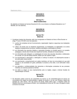 Regulamento Interno

SECÇÃO II
DOCENTES
ARTIGO 71.º
DIREITOS/DEVERES
Os referidos no Estatuto da Carreira Docente (E.C.D), na Lei Geral e no Estatuto Disciplinar Lei n.º
58/2008, de 9 de setembro.

SECÇÃO III
DISCENTES
ARTIGO 72.º
DIREITOS
1. Constituem direitos dos discentes, além dos consignados no Estatuto do Aluno e Ética Escolar no
artigo 7º da lei nº51/2012, de 5 de setembro.
1.1. usufruir de condições de bom funcionamento, organização, higiene e segurança nas instalações
da escola;
1.2. utilizar, de acordo com os respetivos regulamentos, as instalações a si destinadas e os outros
espaços e equipamentos da escola, mediante solicitação e autorização do Diretor;
1.3. ser informados dos assuntos tratados e resoluções tomadas no conselho geral e no conselho
pedagógico, através das minutas das respetivas reuniões, afixadas em locais próprios;
1.4. ser informados pelo delegado ou subdelegado de turma dos assuntos discutidos e deliberados
em reunião, em que ele esteja presente, desde que não sujeitos a sigilo;
1.5. ver reconhecidos e valorizados, a dedicação e o esforço no estudo e no desempenho escolar e
ser estimulado nesse sentido;
1.6. ver reconhecido o empenhamento em ações meritórias, em favor da comunidade em que está
inserido ou da sociedade em geral, praticadas na escola ou fora dela, e ser estimulado nesse
sentido;
1.7. ver garantida a confidencialidade dos elementos e informações constantes do seu processo
individual, de natureza pessoal ou familiar;
1.8. ser eleito ou eleger os seus representantes para os órgãos, cargos e demais funções de
representação na escola.

ARTIGO 73.º
REUNIÕES
1. Os discentes podem reunir-se em assembleia de alunos ou em assembleia-geral de alunos por
convocatória dos órgãos de administração e gestão da escola e /ou por sua iniciativa, desde que
apoiada por, pelo menos, 10% dos alunos da escola. Neste último caso, a respetiva ordem de
trabalhos deve ser comunicada ao Diretor, com antecedência mínima de 72h, que a divulgará a todos
os alunos via circular.

Agrupamento de Escolas João da Silva Correia - 54

 