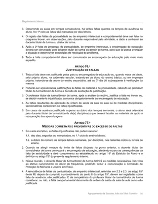 Regulamento Interno

3. Decorrendo as aulas em tempos consecutivos, há tantas faltas quantos os tempos de ausência do
aluno. No 1º ciclo as faltas são marcadas por dias letivos.
4. O registo das faltas de pontualidade ou de empenho intelectual e comportamental deve ser feito no
programa Inovar, em observações, pelo docente responsável pela atividade, e dado a conhecer ao
docente titular de turma ou diretor de turma.
5. Após a 3ª falta de presença, de pontualidade, de empenho intelectual, o encarregado de educação
deverá ser convocado pelo docente titular de turma ou diretor de turma, para que se possa averiguar
a situação e desenvolver estratégias de resolução do problema.
6. Toda a falta comportamental deve ser comunicada ao encarregado de educação pelo meio mais
expedito.

ARTIGO 76.º

JUSTIFICAÇÃO DE FALTAS
1. Toda a falta deve ser justificada pelos pais ou encarregados de educação ou, quando maior de idade,
pelo próprio aluno, na caderneta escolar, tratando-se de aluno do ensino básico, ou em impresso
próprio, tratando-se de aluno do ensino secundário, até ao 3º dia útil subsequente à verificação da
mesma
2. Poderão ser apresentadas justificações às faltas de material e de pontualidade, cabendo ao professor
titular de turma/diretor de turma a decisão de aceitação da justificação.
3. O professor titular de turma/diretor de turma, após a análise do motivo, justifica a falta no Inovar ou,
se decidir mante-la injustificada, comunica obrigatoriamente ao encarregado de educação.
4. As faltas resultantes da aplicação da ordem de saída da sala de aula ou de medidas disciplinares
sancionatórias consideram-se faltas injustificadas.
5. Em casos de ausência justificada superior ao dobro dos tempos semanais, o aluno será orientado
pelo docente titular de turma/docente da(s) disciplina(s) que deverá facultar os materiais de apoio à
recuperação das aprendizagens.

ARTIGO 77.º
MEDIDAS CORRETIVAS E PREVENTIVAS DO EXCESSO DE FALTAS
1. Em cada ano letivo, as faltas injustificadas não podem exceder:
1.1. dez dias, seguidos ou interpolados, no 1.º ciclo do ensino básico;
1.2. o dobro do número de tempos letivos semanais, por disciplina, nos restantes ciclos ou níveis de
ensino.
2. Quando se atingir metade do limite de faltas disposto no ponto anterior, o docente titular de
turma/diretor de turma convocará o encarregado de educação, alertando-o para as consequências da
falta de assiduidade e dará cumprimento ao estabelecido no artigo 19º do Estatuto do Aluno e o
definido no artigo 75º do presente regulamento interno.
3. Nessa reunião, o docente titular de turma/diretor de turma definirá as medidas necessárias com vista
ao efetivo cumprimento do dever de frequência, podendo incluir a comunicação à Comissão de
Proteção de Menores e Jovens em Risco.
4. A reincidência de faltas de pontualidade, de empenho intelectual, referidas em 2.2 e 2.3. do artigo 75º
deste RI, depois de cumprido o procedimento do ponto 6 do artigo 75º, devem ser registadas como
falta de ausência, não justificadas. É da competência do professor titular de turma/diretor de turma
considerar, ou não, a falta comportamental decorrente da ordem de saída da sala de aula como não
justificada.

Agrupamento de Escolas João da Silva Correia - 56

 