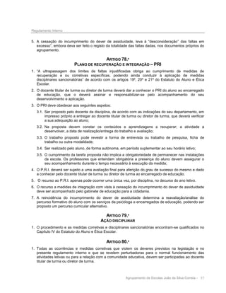 Regulamento Interno

5. A cessação do incumprimento do dever de assiduidade, leva à “desconsideração” das faltas em
excesso”, embora deva ser feito o registo da totalidade das faltas dadas, nos documentos próprios do
agrupamento.

ARTIGO 78.º
PLANO DE RECUPERAÇÃO E INTEGRAÇÃO – PRI
1. “A ultrapassagem dos limites de faltas injustificadas obriga ao cumprimento de medidas de
recuperação e ou corretivas específicas, podendo ainda conduzir à aplicação de medidas
disciplinares sancionatórias” de acordo com os artigos 19º, 20º e 21º do Estatuto do Aluno e Ética
Escolar.
2. O docente titular de turma ou diretor de turma deverá dar a conhecer o PRI do aluno ao encarregado
de educação, que o deverá assinar e responsabilizar-se pelo acompanhamento do seu
desenvolvimento e aplicação.
3. O PRI deve obedecer aos seguintes aspetos:
3.1. Ser proposto pelo docente da disciplina, de acordo com as indicações do seu departamento, em
impresso próprio a entregar ao docente titular de turma ou diretor de turma, que deverá verificar
a sua adequação ao aluno;
3.2. Na proposta devem constar os conteúdos e aprendizagens a recuperar; a atividade a
desenvolver, a data de realização/entrega do trabalho e avaliação;
3.3. O trabalho proposto pode revestir a forma de entrevista ou trabalho de pesquisa, ficha de
trabalho ou outra modalidade;
3.4. Ser realizado pelo aluno, de forma autónoma, em período suplementar ao seu horário letivo;
3.5. O cumprimento da tarefa proposta não implica a obrigatoriedade de permanecer nas instalações
da escola. Os professores que entendam obrigatória a presença do aluno devem assegurar o
seu acompanhamento durante o tempo necessário à execução da medida;
4. O P.R.I. deverá ser sujeito a uma avaliação final para aferição do grau de sucesso do mesmo e dado
a conhecer pelo docente titular de turma ou diretor de turma ao encarregado de educação.
5. O recurso ao P.R.I. apenas pode ocorrer uma única vez, por disciplina, no decurso do ano letivo.
6. O recurso a medidas de integração com vista à cessação do incumprimento do dever de assiduidade
deve ser acompanhado pelo gabinete de educação para a cidadania.
7. A reincidência do incumprimento do dever de assiduidade determina a reavaliação/análise do
percurso formativo do aluno com os serviços da psicóloga e encarregados de educação, podendo ser
proposto um percurso curricular alternativo.

ARTIGO 79.º
AÇÃO DISCIPLINAR
1. O procedimento e as medidas corretivas e disciplinares sancionatórias encontram-se qualificados no
Capítulo IV do Estatuto do Aluno e Ética Escolar.

ARTIGO 80.º
1. Todas as ocorrências e medidas corretivas que violem os deveres previstos na legislação e no
presente regulamento interno e que se revelem perturbadoras para o normal funcionamento das
atividades letivas ou para a relação com a comunidade educativa, devem ser participadas ao docente
titular de turma ou diretor de turma.

Agrupamento de Escolas João da Silva Correia - 57

 