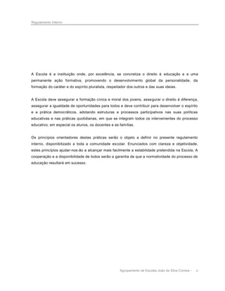 Regulamento Interno

A Escola é a instituição onde, por excelência, se concretiza o direito à educação e a uma
permanente ação formativa, promovendo o desenvolvimento global da personalidade, da
formação do caráter e do espírito pluralista, respeitador dos outros e das suas ideias.

A Escola deve assegurar a formação cívica e moral dos jovens, asse gurar o direito à diferença,
assegurar a igualdade de oportunidades para todos e deve contribuir para desenvolver o espírito
e a prática democráticos, adotando estruturas e processos participativos nas suas políticas
educativas e nas práticas quotidianas, em que se integram todos os intervenientes do processo
educativo, em especial os alunos, os docentes e as famílias.

Os princípios orientadores destas práticas serão o objeto a definir no presente regulamento
interno, disponibilizado a toda a comunidade escolar. Enunciados com clareza e objetividade,
estes princípios ajudar-nos-ão a alcançar mais facilmente a estabilidade pretendida na Escola. A
cooperação e a disponibilidade de todos serão a garantia de que a normatividade do processo de
educação resultará em sucesso.

Agrupamento de Escolas João da Silva Correia -

6

 