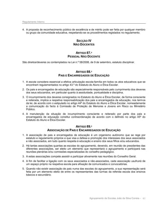 Regulamento Interno

4. A proposta de reconhecimento público de excelência e de mérito pode ser feita por qualquer membro
ou grupo da comunidade educativa, respeitando-se os procedimentos registados no regulamento.

SECÇÃO IV
NÃO DOCENTES
ARTIGO 87.º
PESSOAL NÃO DOCENTE
São direitos/deveres os contemplados na Lei n.º 58/2008, de 9 de setembro, estatuto disciplinar.

ARTIGO 88.º
PAIS E ENCARREGADOS DE EDUCAÇÃO
1. A escola considera essencial a efetiva articulação escola-família em todos os atos educativos que se
encontram regulamentados no artigo 43.º do Estatuto do Aluno e Ética Escolar.
2. Os pais e encarregados de educação são especialmente responsáveis pelo cumprimento dos deveres
dos seus educandos, em particular quanto à assiduidade, pontualidade e disciplina.
3. O incumprimento dos deveres consignados no Estatuto do Aluno e Ética Escolar, de forma consciente
e reiterada, implica a respetiva responsabilização dos pais e encarregados de educação, nos termos
da lei, de acordo com o estipulado no artigo 44º do Estatuto do Aluno e Ética Escolar, nomeadamente
a comunicação do facto à Comissão de Proteção de Menores e Jovens em Risco ou Ministério
Público.
4. A manutenção da situação de incumprimento consciente e reiterado por parte dos pais e
encarregados de educação constitui contraordenação de acordo com o definido no artigo 45º do
Estatuto do Aluno e Ética Escolar.

ARTIGO 89.º
ASSOCIAÇÃO DE PAIS E ENCARREGADOS DE EDUCAÇÃO
1. A associação de pais e encarregados de educação é um organismo autónomo que se rege por
estatuto e regulamento próprios e que visa a defesa e promoção dos interesses dos seus associados
e não associados, em tudo quanto respeita à educação e ensino dos seus filhos e/ou educandos.
2. Há tantas associações quantas as escolas do agrupamento, devendo, em reunião de presidentes das
diferentes associações, ser eleito um elemento que representará o agrupamento e participará nas
reuniões plenárias e/ou comissões especializadas do conselho pedagógico.
3. A estas associações compete assistir e participar ativamente nas reuniões do Conselho Geral.
4. A fim de facilitar a ligação com os seus associados e não-associados, cada associação usufruirá de
um espaço próprio na respetiva escola para afixação de comunicados e convocatórias.
5. Quando não existir associação de pais numa das escolas do agrupamento, a sua representação será
feita por um elemento eleito de entre os representantes das turmas da referida escola dos ensinos
básicos e secundário.

Agrupamento de Escolas João da Silva Correia - 61

 