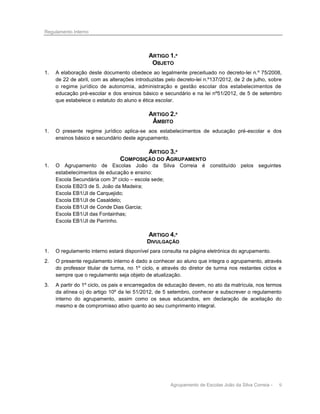 Regulamento Interno

ARTIGO 1.º
OBJETO
1.

A elaboração deste documento obedece ao legalmente preceituado no decreto-lei n.º 75/2008,
de 22 de abril, com as alterações introduzidas pelo decreto-lei n.º137/2012, de 2 de julho, sobre
o regime jurídico de autonomia, administração e gestão escolar dos estabelecimentos de
educação pré-escolar e dos ensinos básico e secundário e na lei nº51/2012, de 5 de setembro
que estabelece o estatuto do aluno e ética escolar.

ARTIGO 2.º
ÂMBITO
1.

O presente regime jurídico aplica-se aos estabelecimentos de educação pré-escolar e dos
ensinos básico e secundário deste agrupamento.

ARTIGO 3.º
COMPOSIÇÃO DO AGRUPAMENTO
1.

O Agrupamento de Escolas João da Silva Correia é constituído pelos seguintes
estabelecimentos de educação e ensino:
Escola Secundária com 3º ciclo – escola sede;
Escola EB2/3 de S. João da Madeira;
Escola EB1/JI de Carquejido;
Escola EB1/JI de Casaldelo;
Escola EB1/JI de Conde Dias Garcia;
Escola EB1/JI das Fontainhas;
Escola EB1/JI de Parrinho.

ARTIGO 4.º
DIVULGAÇÃO
1.

O regulamento interno estará disponível para consulta na página eletrónica do agrupamento.

2.

O presente regulamento interno é dado a conhecer ao aluno que integra o agrupamento, através
do professor titular de turma, no 1º ciclo, e através do diretor de turma nos restantes ciclos e
sempre que o regulamento seja objeto de atualização.

3.

A partir do 1º ciclo, os pais e encarregados de educação devem, no ato da matrícula, nos termos
da alínea o) do artigo 10º da lei 51/2012, de 5 setembro, conhecer e subscrever o regulamento
interno do agrupamento, assim como os seus educandos, em declaração de aceitação do
mesmo e de compromisso ativo quanto ao seu cumprimento integral.

Agrupamento de Escolas João da Silva Correia -

9

 