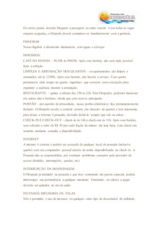 Os carros jamais deverão bloquear a passagem ou outro veículo. Caso todas as vagas
estejam ocupadas, o Hóspede deverá comunicar-se imediatamente com a gerência.
FRIGOBAR
Nosso frigobar é abastecido diariamente com águas e cervejas.
HORÁRIOS:
CAFÉ DA MANHA – 06:30h às 09h30h. Após esse horário, não será mais possível
fazer a refeição.
LIMPEZA E ARRUMAÇÃO DOS QUARTOS – os apartamentos são limpos e
arrumados até às 12:00h. Após esse horário, não haverá o serviço. Caso queira
permanecer mais tempo no quarto, sugerimos que converse com a recepção para
organizar a ausência durante a arrumação.
RESTAURANTE – quinta a sábado das 19h às 22h. Para Hóspedes, podemos funcionar
em outros dias e horários, desde que com reserva antecipada.
PORTÃO – por questão de privacidade, nosso portão (eletrônico) fica permanentemente
fechado. O Hóspede recebe o controle remoto (no chaveiro do quarto) e tem autonomia
para deixar e retornar à pousada, devendo fechá-lo sempre que sair ou entrar.
CHECK-IN E CHECK-OUT – check-in às 14h e check-out às 11h. Após esse horário,
será cobrado o valor de R$ 50 por cada fração de minuto até uma hora. Late check-out
somente mediante consulta e disponibilidade.
INTERNET
A internet é cortesia e poderá ser acessada de qualquer local da pousada (inclusive
quarto) com seu computador pessoal através de senha disponibilizada no check-in. A
Pousada não se responsabiliza por eventuais problemas causados pelo provedor de
acesso (lentidão, interrupções, quedas, etc).
INTERRUPÇÃO DA HOSPEDAGEM
O Hóspede já instalado na pousada e que tiver contratado um pacote especial, poderá
interromper sua permanência a qualquer momento. Entretanto, os valores a pagar
deverão ser quitados no ato da saída.
INCENSOS, DIFUSORES OU VELAS
Não é permitido o uso de incensos ou qualquer outro tipo de desorizador de ambiente.
 
