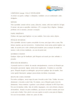 LÂMPADAS (energia 110w) E VENTILADOR
Ao deixar seu quarto, verifique se lâmpadas, ventilador e/ou ar-condicionado estão
desligados.
MÓVEIS
Não é permitido arrastar móveis (cama, cabeceira, estante, sofá) nem mudá-los de lugar.
O mesmo vale para os aparelhos eletrônicos (TV e receptor Sky) e frigobar. Qualquer
problema com os mesmos, procurar a recepção.
PAPEL HIGIÊNICO
Pedimos não jogar papel higiênico no vaso sanitário, bem como outros objetos.
PÉTALAS DE ROSAS
Não é permitido decorar o quarto com pétalas de rosas, nem jogar sobre a cama. Elas
deixam manchas que são irreversíveis. A inobservância desta norma poderá implicar em
multa, de acordo com o valor cobrado pela lavanderia para a remoção da manhã ou
mesmo o valor do item danificado, em caso de perda total.
QUEBRAS E DANOS
Qualquer objeto que for danificado pelo Hóspede será taxado por valor atribuído à
pousada.
RESCISÃO DE RESERVA
A pousada reserva-se o direito de cancelar antecipadamente a reserva do Hóspede que
desrespeitar gravemente alguma norma deste regulamento. Considera-se como falta
grave: Hóspede drogado ou embriagado que provocar qualquer tipo de tumulto, bem
como agredir fisicamente qualquer pessoa dentro dos limites da pousada.
ROUPA DE CAMA E BANHO
Por razões ecológicas, nossa roupa de cama é trocada a cada 3 dias. Toalhas são secas
diariamente e trocadas a cada 2 dias. No entanto, caso o Hóspede queira trocá-los
diariamente, basta comunicar a gerência e será cobrado o adicional de R$ 10 por item.
Em caso de manchas (vinho, tinta de cabelo, maquiagem, etc), será cobrada a despesa
da lavanderia. Atenção aos pisos atoalhados, que devem ser usados somente para secar
os pés após o banho. Evite pisá-lo com seus sapatos ou usá-lo como pano de limpeza.
Em caso de necessidade, solicite-nos panos de chão.
 