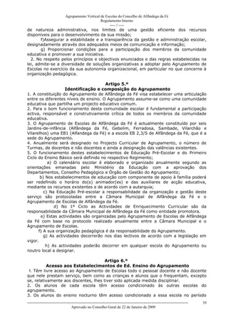 Agrupamento Vertical de Escolas do Concelho de Alfândega da Fé
                                        Regulamento Interno
                                             ---- // ----
de natureza administrativa, nos limites de uma gestão eficiente dos recursos
disponíveis para o desenvolvimento da sua missão;
       f)Assegurar a estabilidade e a transparência da gestão e administração escolar,
designadamente através dos adequados meios de comunicação e informação;
       g) Proporcionar condições para a participação dos membros da comunidade
educativa e promover a sua iniciativa.
  2. No respeito pelos princípios e objectivos enunciados e das regras estabelecidas na
lei, admite-se a diversidade de soluções organizativas a adoptar pelo Agrupamento de
Escolas no exercício da sua autonomia organizacional, em particular no que concerne à
organização pedagógica.

                                       Artigo 5.º
                    Identificação e composição do Agrupamento
1. A constituição do Agrupamento de Alfândega da Fé visa estabelecer uma articulação
entre os diferentes níveis de ensino. O Agrupamento assume-se como uma comunidade
educativa que partilha um projecto educativo comum.
2. Para o bom funcionamento desta comunidade escolar é fundamental a participação
activa, responsável e construtivamente crítica de todos os membros da comunidade
educativa.
3. O Agrupamento de Escolas de Alfândega da Fé é actualmente constituído por seis
Jardins-de-infância (Alfândega da Fé, Gebelim, Ferradosa, Sambade, Vilarchão e
Vilarelhos) uma EB1 (Alfandega da Fé) e a escola EB 2,3/S de Alfândega da Fé, que é a
sede do Agrupamento.
4. Anualmente será designado no Projecto Curricular de Agrupamento, o número de
Turmas, de docentes e não docentes e ainda a designação das valências existentes.
5. O funcionamento destes estabelecimentos de Educação Pré-Escolar e do Primeiro
Ciclo do Ensino Básico será definido no respectivo Regimento;
           a) O calendário escolar é elaborado e organizado anualmente segundo as
orientações emanadas pelo Ministério da Educação com a aprovação dos
Departamentos, Conselho Pedagógico e Órgão de Gestão do Agrupamento;
       b) Nos estabelecimentos de educação com componente de apoio à família poderá
ser redefinido o horário do(s) animador(es) e das auxiliares de acção educativa,
mediante os recursos existentes e de acordo com a autarquia;
         c) Na Educação Pré-escolar a responsabilidade da organização e gestão deste
serviço são protocoladas entre a Câmara Municipal de Alfândega da Fé e o
Agrupamento de Escolas de Alfândega da Fé.
              d) No 1º Ciclo as Actividades de Enriquecimento Curricular são da
responsabilidade da Câmara Municipal de Alfândega da Fé como entidade promotora.
       e) Estas actividades são organizadas pelo Agrupamento de Escolas de Alfândega
da Fé com base no protocolo realizado anualmente entre a Câmara Municipal e o
Agrupamento de Escolas.
      f) A sua organização pedagógica é da responsabilidade do Agrupamento.
         g) As actividades decorrerão nos dias lectivos de acordo com a legislação em
vigor.
          h) As actividades poderão decorrer em qualquer escola do Agrupamento ou
noutro local a designar.

                                       Artigo 6.º
          Acesso aos Estabelecimentos de Ed. Ensino do Agrupamento
 1. Têm livre acesso ao Agrupamento de Escolas todo o pessoal docente e não docente
que nele prestam serviço, bem como as crianças e alunos que o frequentam, excepto
se, relativamente aos discentes, lhes tiver sido aplicada medida disciplinar.
2. Os alunos de cada escola têm acesso condicionado às outras escolas do
agrupamento.
3. Os alunos do ensino nocturno têm acesso condicionado a essa escola no período
------------------------------------------------------------------------------------------------------------------------------   10
                                  Aprovado no Conselho Geral de 22 de Janeiro de 2009
 