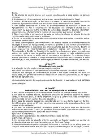 Agrupamento Vertical de Escolas do Concelho de Alfândega da Fé
                                                  Regulamento Interno
                                                       ---- // ----
diurno.
4. Os alunos do ensino diurno têm acesso condicionado a essa escola no período
nocturno.
5. O disposto no número anterior aplica-se aos elementos do Conselho Geral.
6. A direcção da Associação de Pais tem livre acesso a todos os estabelecimentos de
ensino do agrupamento desde que articulados com a Administração e Gestão.
7. Têm acesso condicionado a todos os estabelecimentos de educação e ensino do
Agrupamento, os Pais e Encarregados de Educação das crianças e alunos que os
frequentam ou qualquer outro membro da comunidade educativa, devendo identificar-
se previamente, e fundamentar o motivo (s) ou assuntos que tenham a tratar;
8. Não é permitida a permanência de pais ou outros familiares de alunos dentro do
recinto escolar sem motivo que o justifique;
9. Todos os estranhos ao estabelecimento de educação e que neles pretendam entrar
devem ser identificados;
10. Tendo como objectivo um controlo eficaz do acesso a todos os estabelecimentos de
educação e ensino do Agrupamento, de forma a garantir o seu normal funcionamento
e, simultaneamente, a segurança das crianças/alunos que os frequentam, devem os
seus responsáveis (Coordenadores) estabelecer regras, em articulação com a
Administração e Gestão do Agrupamento, conforme o horário em vigor, em cada ano
lectivo, de modo a que os portões principais de acesso a cada estabelecimento
permaneçam fechados ou então que aí permaneça um porteiro. Os mesmos devem
apenas permanecer abertos o tempo estritamente necessário para a entrada e saída
das crianças/alunos, devendo os Encarregados de Educação ser informados, por escrito.

                                        Artigo 7.º
                                Afixação de Informação
1. A afixação de informação observa o seguinte regime:
a) A oficial será afixada – pelo período de quinze dias seguidos contados à data de
recepção nos serviços de administração escolar – nos locais habituais de estilo da
escola sede, dos jardins-de-infância e escola do 1º ciclo do Agrupamento ou na página
da Web do agrupamento.
b) A não oficial carece de autorização prévia do Director, o qual determinará os locais
para a afixação.

                                       Artigo 8.º
               Procedimento em caso de emergência ou acidente
1. Em caso de emergência ou acidente deve o Director ser imediatamente informado.
2. Em caso de acidente pessoal, devem ser prestados os primeiros socorros na escola
sendo, se for caso disso, a vítima encaminhada para o Centro de Saúde, devidamente
acompanhada por um auxiliar de acção educativa.
3. Em caso de acidente pessoal não considerado grave e que tenha lugar em Jardim-
de-infância e/ou escola do 1º ciclo, os primeiros socorros serão prestados no local pelo
pessoal adulto existente.
4. Em caso de acidente pessoal considerado grave e que tenha lugar em Jardim-de-
infância e/ou escola do 1º ciclo, os primeiros socorros serão prestados de acordo com
os seguintes procedimentos por parte dos docentes:
a) Chamar a ambulância;
b) Contactar o coordenador de estabelecimento no caso da EB1;
c) Informar o Director;
5. Em complemento da situação anterior, compete ao Director afectar um auxiliar de
acção educativa para acompanhar o discente ao Centro de Saúde.
6. Na eventualidade do acidente pessoal determinar a transferência da vítima para um
Hospital, cabe esta tarefa, em princípio, ao pai e/ou encarregado de educação, o qual,

------------------------------------------------------------------------------------------------------------------------------   11
                                  Aprovado no Conselho Geral de 22 de Janeiro de 2009
 