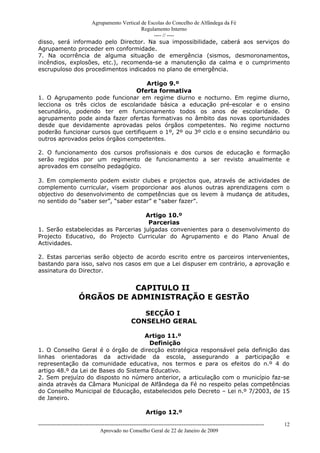Agrupamento Vertical de Escolas do Concelho de Alfândega da Fé
                                       Regulamento Interno
                                            ---- // ----
disso, será informado pelo Director. Na sua impossibilidade, caberá aos serviços do
Agrupamento proceder em conformidade.
7. Na ocorrência de alguma situação de emergência (sismos, desmoronamentos,
incêndios, explosões, etc.), recomenda-se a manutenção da calma e o cumprimento
escrupuloso dos procedimentos indicados no plano de emergência.

                                      Artigo 9.º
                                 Oferta formativa
1. O Agrupamento pode funcionar em regime diurno e nocturno. Em regime diurno,
lecciona os três ciclos de escolaridade básica a educação pré-escolar e o ensino
secundário, podendo ter em funcionamento todos os anos de escolaridade. O
agrupamento pode ainda fazer ofertas formativas no âmbito das novas oportunidades
desde que devidamente aprovadas pelos órgãos competentes. No regime nocturno
poderão funcionar cursos que certifiquem o 1º, 2º ou 3º ciclo e o ensino secundário ou
outros aprovados pelos órgãos competentes.

2. O funcionamento dos cursos profissionais e dos cursos de educação e formação
serão regidos por um regimento de funcionamento a ser revisto anualmente e
aprovados em conselho pedagógico.

3. Em complemento podem existir clubes e projectos que, através de actividades de
complemento curricular, visem proporcionar aos alunos outras aprendizagens com o
objectivo do desenvolvimento de competências que os levem à mudança de atitudes,
no sentido do “saber ser”, “saber estar” e “saber fazer”.

                                     Artigo 10.º
                                      Parcerias
1. Serão estabelecidas as Parcerias julgadas convenientes para o desenvolvimento do
Projecto Educativo, do Projecto Curricular do Agrupamento e do Plano Anual de
Actividades.

2. Estas parcerias serão objecto de acordo escrito entre os parceiros intervenientes,
bastando para isso, salvo nos casos em que a Lei dispuser em contrário, a aprovação e
assinatura do Director.


                                 CAPITULO II
                      ÓRGÃOS DE ADMINISTRAÇÃO E GESTÃO

                                                      SECÇÃO I
                                                   CONSELHO GERAL

                                     Artigo 11.º
                                      Definição
1. O Conselho Geral é o órgão de direcção estratégica responsável pela definição das
linhas orientadoras da actividade da escola, assegurando a participação e
representação da comunidade educativa, nos termos e para os efeitos do n.º 4 do
artigo 48.º da Lei de Bases do Sistema Educativo.
2. Sem prejuízo do disposto no número anterior, a articulação com o município faz-se
ainda através da Câmara Municipal de Alfândega da Fé no respeito pelas competências
do Conselho Municipal de Educação, estabelecidos pelo Decreto – Lei n.º 7/2003, de 15
de Janeiro.

                                                           Artigo 12.º

------------------------------------------------------------------------------------------------------------------------------   12
                                  Aprovado no Conselho Geral de 22 de Janeiro de 2009
 