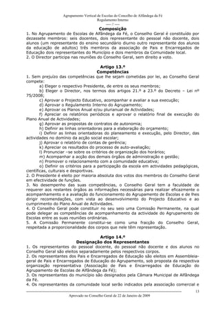 Agrupamento Vertical de Escolas do Concelho de Alfândega da Fé
                                                  Regulamento Interno
                                                       ---- // ----
                                      Composição
1. No Agrupamento de Escolas de Alfândega da Fé, o Conselho Geral é constituído por
dezassete membros: seis docentes, dois representante do pessoal não docente, dois
alunos (um representante do ensino secundário diurno outro representante dos alunos
da educação de adultos) três membros da associação de Pais e Encarregados de
Educação dois representantes do Município e dois membros da Comunidade local.
2. O Director participa nas reuniões do Conselho Geral, sem direito a voto.

                                        Artigo 13.º
                                       Competências
1. Sem prejuízo das competências que lhe sejam cometidas por lei, ao Conselho Geral
compete:
        a) Eleger o respectivo Presidente, de entre os seus membros;
        b) Eleger o Director, nos termos dos artigos 21.º a 23.º do Decreto – Lei nº
75/2008;
        c) Aprovar o Projecto Educativo, acompanhar e avaliar a sua execução;
        d) Aprovar o Regulamento Interno do Agrupamento;
        e) Aprovar os Planos Anual e/ou plurianual de Actividades;
        f) Apreciar os relatórios periódicos e aprovar o relatório final de execução do
Plano Anual de Actividades;
        g) Aprovar as propostas de contratos de autonomia;
        h) Definir as linhas orientadoras para a elaboração do orçamento;
        i) Definir as linhas orientadoras do planeamento e execução, pelo Director, das
actividades no domínio da acção social escolar;
        j) Aprovar o relatório de contas de gerência;
        k) Apreciar os resultados do processo de auto-avaliação;
        l) Pronunciar –se sobre os critérios de organização dos horários;
        m) Acompanhar a acção dos demais órgãos de administração e gestão;
        n) Promover o relacionamento com a comunidade educativa;
        o) Definir os critérios para a participação da escola em actividades pedagógicas,
científicas, culturais e desportivas.
2. O Presidente é eleito por maioria absoluta dos votos dos membros do Conselho Geral
em efectividade de funções.
3. No desempenho das suas competências, o Conselho Geral tem a faculdade de
requerer aos restantes órgãos as informações necessárias para realizar eficazmente o
acompanhamento e a avaliação do funcionamento do Agrupamento de Escolas e de lhes
dirigir recomendações, com vista ao desenvolvimento do Projecto Educativo e ao
cumprimento do Plano Anual de Actividades.
4. O Conselho Geral pode constituir no seu seio uma Comissão Permanente, na qual
pode delegar as competências de acompanhamento da actividade do Agrupamento de
Escolas entre as suas reuniões ordinárias.
5. A Comissão Permanente constitui-se como uma fracção do Conselho Geral,
respeitada a proporcionalidade dos corpos que nele têm representação.

                                    Artigo 14.º
                         Designação dos Representantes
1. Os representantes do pessoal docente, do pessoal não docente e dos alunos no
Conselho Geral são eleitos separadamente pelos respectivos corpos.
2. Os representantes dos Pais e Encarregados de Educação são eleitos em Assembleia-
geral de Pais e Encarregados de Educação do Agrupamento, sob proposta da respectiva
organização representativa (Associação de Pais e Encarregados de Educação do
Agrupamento de Escolas de Alfândega da Fé);
3. Os representantes do município são designados pela Câmara Municipal de Alfândega
da Fé.
4. Os representantes da comunidade local serão indicados pela associação comercial e
------------------------------------------------------------------------------------------------------------------------------   13
                                  Aprovado no Conselho Geral de 22 de Janeiro de 2009
 