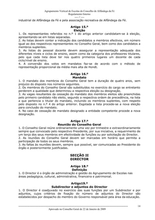 Agrupamento Vertical de Escolas do Concelho de Alfândega da Fé
                                         Regulamento Interno
                                              ---- // ----
industrial de Alfândega da Fé e pela associação recreativa de Alfândega da Fé.

                                       Artigo 15.º
                                         Eleição
1. Os representantes referidos no n.º 1 do artigo anterior candidatam-se à eleição,
apresentando-se em listas separadas.
2. As listas devem conter a indicação dos candidatos a membros efectivos, em número
igual ao dos respectivos representantes no Conselho Geral, bem como dos candidatos a
membros suplentes.
3. As listas do pessoal docente devem assegurar a representação adequada dos
diferentes níveis e ciclos de ensino, assim como da categoria dos professores titulares,
pelo que cada lista deve ter nos quatro primeiros lugares um docente de cada
ciclo/nível de ensino.
4. A conversão dos votos em mandatos faz-se de acordo com o método de
representação proporcional da média mais alta de Hondt.

                                      Artigo 16.º
                                       Mandato
1. O mandato dos membros do Conselho Geral tem a duração de quatro anos, sem
prejuízo do disposto nos números seguintes.
2. Os membros do Conselho Geral são substituídos no exercício do cargo se entretanto
perderem a qualidade que determinou a respectiva eleição ou designação.
3. As vagas resultantes da cessação do mandato dos membros eleitos são preenchidas
pelo primeiro candidato não eleito, segundo a respectiva ordem de precedência, na lista
a que pertencia o titular do mandato, incluindo os membros suplentes, com respeito
pelo disposto no n.º 4 do artigo anterior. Esgotada a lista procede-se a nova eleição
para conclusão do mandato.
4. No caso de cessação de mandato designado a entidade competente procede a nova
designação.

                                     Artigo 17.º
                             Reunião do Conselho Geral
1. O Conselho Geral reúne ordinariamente uma vez por trimestre e extraordinariamente
sempre que convocado pelo respectivo Presidente, por sua iniciativa, a requerimento de
um terço dos seus membros em efectividade de funções ou por solicitação do Director.
2. As reuniões do Conselho Geral devem ser marcadas em horário que permita a
participação de todos os seus membros.
3. As faltas às reuniões devem, sempre que possível, ser comunicadas ao Presidente do
órgão e posteriormente justificadas.

                                                           SECÇÃO II
                                                           DIRECTOR

                                      Artigo 18.º
                                       Definição
1. O Director é o órgão de administração e gestão do Agrupamento de Escolas nas
áreas pedagógica, cultural, administrativa, financeira e patrimonial.

                                   Artigo19.º
                       Subdirector e adjuntos do Director
1. O Director é coadjuvado no exercício das suas funções por um Subdirector e por
adjuntos, cujos critérios de fixação do número de adjuntos do Director são
estabelecidos por despacho do membro do Governo responsável pela área da educação.


------------------------------------------------------------------------------------------------------------------------------   14
                                  Aprovado no Conselho Geral de 22 de Janeiro de 2009
 