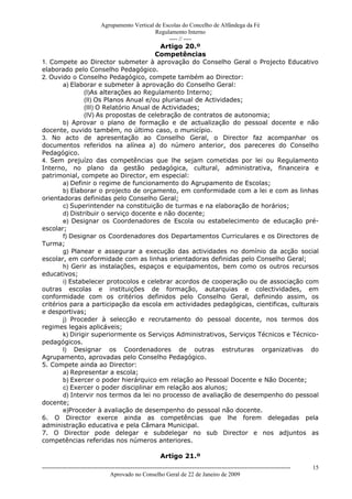 Agrupamento Vertical de Escolas do Concelho de Alfândega da Fé
                                                  Regulamento Interno
                                                       ---- // ----
                                          Artigo 20.º
                                         Competências
1. Compete ao Director submeter à aprovação do Conselho Geral o Projecto Educativo
elaborado pelo Conselho Pedagógico.
2. Ouvido o Conselho Pedagógico, compete também ao Director:
        a) Elaborar e submeter à aprovação do Conselho Geral:
                (I)As alterações ao Regulamento Interno;
                (II) Os Planos Anual e/ou plurianual de Actividades;
                (III) O Relatório Anual de Actividades;
                (IV) As propostas de celebração de contratos de autonomia;
        b) Aprovar o plano de formação e de actualização do pessoal docente e não
docente, ouvido também, no último caso, o município.
3. No acto de apresentação ao Conselho Geral, o Director faz acompanhar os
documentos referidos na alínea a) do número anterior, dos pareceres do Conselho
Pedagógico.
4. Sem prejuízo das competências que lhe sejam cometidas por lei ou Regulamento
Interno, no plano da gestão pedagógica, cultural, administrativa, financeira e
patrimonial, compete ao Director, em especial:
        a) Definir o regime de funcionamento do Agrupamento de Escolas;
        b) Elaborar o projecto de orçamento, em conformidade com a lei e com as linhas
orientadoras definidas pelo Conselho Geral;
        c) Superintender na constituição de turmas e na elaboração de horários;
        d) Distribuir o serviço docente e não docente;
        e) Designar os Coordenadores de Escola ou estabelecimento de educação pré-
escolar;
        f) Designar os Coordenadores dos Departamentos Curriculares e os Directores de
Turma;
        g) Planear e assegurar a execução das actividades no domínio da acção social
escolar, em conformidade com as linhas orientadoras definidas pelo Conselho Geral;
        h) Gerir as instalações, espaços e equipamentos, bem como os outros recursos
educativos;
        i) Estabelecer protocolos e celebrar acordos de cooperação ou de associação com
outras escolas e instituições de formação, autarquias e colectividades, em
conformidade com os critérios definidos pelo Conselho Geral, definindo assim, os
critérios para a participação da escola em actividades pedagógicas, cientificas, culturais
e desportivas;
        j) Proceder à selecção e recrutamento do pessoal docente, nos termos dos
regimes legais aplicáveis;
        k) Dirigir superiormente os Serviços Administrativos, Serviços Técnicos e Técnico-
pedagógicos.
        l) Designar os Coordenadores de outras estruturas organizativas do
Agrupamento, aprovadas pelo Conselho Pedagógico.
5. Compete ainda ao Director:
        a) Representar a escola;
        b) Exercer o poder hierárquico em relação ao Pessoal Docente e Não Docente;
        c) Exercer o poder disciplinar em relação aos alunos;
        d) Intervir nos termos da lei no processo de avaliação de desempenho do pessoal
docente;
        e)Proceder à avaliação de desempenho do pessoal não docente.
6. O Director exerce ainda as competências que lhe forem delegadas pela
administração educativa e pela Câmara Municipal.
7. O Director pode delegar e subdelegar no sub Director e nos adjuntos as
competências referidas nos números anteriores.

                                                           Artigo 21.º
------------------------------------------------------------------------------------------------------------------------------   15
                                  Aprovado no Conselho Geral de 22 de Janeiro de 2009
 