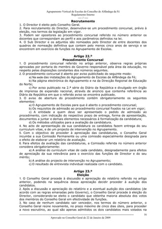 Agrupamento Vertical de Escolas do Concelho de Alfândega da Fé
                                                  Regulamento Interno
                                                       ---- // ----
                                     Recrutamento
1. O Director é eleito pelo Conselho Geral.
2. Para recrutamento do Director, desenvolve-se um procedimento concursal, prévio à
eleição, nos termos da legislação em vigor.
3. Podem ser opositores ao procedimento concursal referido no número anterior os
docentes que correspondam ao perfil e aos parâmetros definidos na lei.
4. O Sub Director e os adjuntos são nomeados pelo Director de entre docentes dos
quadros de nomeação definitiva que contem pelo menos cinco anos de serviço e se
encontrem em exercício de funções no Agrupamento de Escolas.

                                       Artigo 22.º
                               Procedimento Concursal
1. O procedimento concursal referido no artigo anterior, observa regras próprias
aprovadas por portaria do membro do Governo responsável pela área da educação, no
respeito pelas disposições constantes dos números seguintes.
2. O procedimento concursal é aberto por aviso publicitado do seguinte modo:
       a) Na sede das instalações do Agrupamento de Escolas de Alfândega da Fé;
       b) Na página electrónica do Agrupamento e na da Direcção Regional de Educação
do Norte;
       c) Por aviso publicado na 2.ª série do Diário da República e divulgado em órgão
de imprensa de expansão nacional, através de anúncio que contenha referência ao
Diário da República em que o referido aviso se encontra publicado.
3. O aviso de abertura do procedimento contém obrigatoriamente os seguintes
elementos:
       a) O Agrupamento de Escolas para que é aberto o procedimento concursal;
       b) Os requisitos de admissão ao procedimento concursal fixados na Lei em vigor;
       c) A entidade a quem deve ser apresentado o pedido de admissão ao
procedimento, com indicação do respectivo prazo de entrega, forma de apresentação,
documentos a juntar e demais elementos necessários à formalização da candidatura;
       d) Os métodos utilizados para a avaliação da candidatura.
4. No acto de apresentação da sua candidatura os candidatos fazem entrega do seu
curriculum vitae, e de um projecto de intervenção no Agrupamento.
5. Com o objectivo de proceder à apreciação das candidaturas, o Conselho Geral
incumbe a sua Comissão Permanente ou uma comissão especialmente designada para
o efeito de elaborar um relatório de avaliação.
6. Para efeitos da avaliação das candidaturas, a Comissão referida no número anterior
considera obrigatoriamente:
       a) A análise do curriculum vitae de cada candidato, designadamente para efeitos
de apreciação da sua relevância para o exercício das funções de Director e do seu
mérito;
       b) A análise do projecto de intervenção no Agrupamento;
       c) O resultado de entrevista individual realizada com o candidato.

                                     Artigo 23.º
                                       Eleição
1. O Conselho Geral procede à discussão e apreciação do relatório referido no artigo
anterior, podendo na sequência dessa apreciação decidir proceder à audição dos
candidatos.
2. Após a discussão e apreciação do relatório e a eventual audição dos candidatos (de
acordo com as regras emanadas pelo Governo), o Conselho Geral procede à eleição do
Director, considerando-se eleito o candidato que obtenha maioria absoluta dos votos
dos membros do Conselho Geral em efectividade de funções.
3. No caso de nenhum candidato sair vencedor, nos termos do número anterior, o
Conselho Geral reúne novamente, no prazo máximo de cinco dias úteis, para proceder
a novo escrutínio, ao qual são apenas admitidos os dois candidatos mais votados na
------------------------------------------------------------------------------------------------------------------------------   16
                                  Aprovado no Conselho Geral de 22 de Janeiro de 2009
 