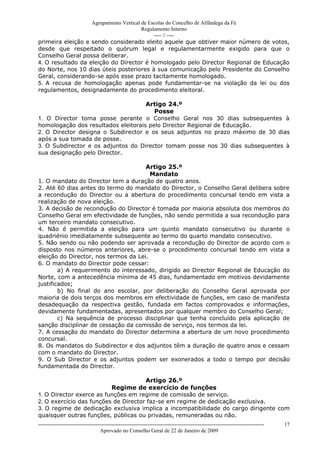 Agrupamento Vertical de Escolas do Concelho de Alfândega da Fé
                                        Regulamento Interno
                                             ---- // ----
primeira eleição e sendo considerado eleito aquele que obtiver maior número de votos,
desde que respeitado o quórum legal e regulamentarmente exigido para que o
Conselho Geral possa deliberar.
4. O resultado da eleição do Director é homologado pelo Director Regional de Educação
do Norte, nos 10 dias úteis posteriores à sua comunicação pelo Presidente do Conselho
Geral, considerando-se após esse prazo tacitamente homologado.
5. A recusa de homologação apenas pode fundamentar-se na violação da lei ou dos
regulamentos, designadamente do procedimento eleitoral.

                                     Artigo 24.º
                                        Posse
1. O Director toma posse perante o Conselho Geral nos 30 dias subsequentes à
homologação dos resultados eleitorais pelo Director Regional de Educação.
2. O Director designa o Subdirector e os seus adjuntos no prazo máximo de 30 dias
após a sua tomada de posse.
3. O Subdirector e os adjuntos do Director tomam posse nos 30 dias subsequentes à
sua designação pelo Director.

                                      Artigo 25.º
                                        Mandato
1. O mandato do Director tem a duração de quatro anos.
2. Até 60 dias antes do termo do mandato do Director, o Conselho Geral delibera sobre
a recondução do Director ou a abertura do procedimento concursal tendo em vista a
realização de nova eleição.
3. A decisão de recondução do Director é tomada por maioria absoluta dos membros do
Conselho Geral em efectividade de funções, não sendo permitida a sua recondução para
um terceiro mandato consecutivo.
4. Não é permitida a eleição para um quinto mandato consecutivo ou durante o
quadriénio imediatamente subsequente ao termo do quarto mandato consecutivo.
5. Não sendo ou não podendo ser aprovada a recondução do Director de acordo com o
disposto nos números anteriores, abre-se o procedimento concursal tendo em vista a
eleição do Director, nos termos da Lei.
6. O mandato do Director pode cessar:
        a) A requerimento do interessado, dirigido ao Director Regional de Educação do
Norte, com a antecedência mínima de 45 dias, fundamentado em motivos devidamente
justificados;
        b) No final do ano escolar, por deliberação do Conselho Geral aprovada por
maioria de dois terços dos membros em efectividade de funções, em caso de manifesta
desadequação da respectiva gestão, fundada em factos comprovados e informações,
devidamente fundamentadas, apresentados por qualquer membro do Conselho Geral;
        c) Na sequência de processo disciplinar que tenha concluído pela aplicação de
sanção disciplinar de cessação da comissão de serviço, nos termos da lei.
7. A cessação do mandato do Director determina a abertura de um novo procedimento
concursal.
8. Os mandatos do Subdirector e dos adjuntos têm a duração de quatro anos e cessam
com o mandato do Director.
9. O Sub Director e os adjuntos podem ser exonerados a todo o tempo por decisão
fundamentada do Director.

                                      Artigo 26.º
                          Regime de exercício de funções
1. O Director exerce as funções em regime de comissão de serviço.
2. O exercício das funções de Director faz-se em regime de dedicação exclusiva.
3. O regime de dedicação exclusiva implica a incompatibilidade do cargo dirigente com
quaisquer outras funções, públicas ou privadas, remuneradas ou não.
------------------------------------------------------------------------------------------------------------------------------   17
                                  Aprovado no Conselho Geral de 22 de Janeiro de 2009
 