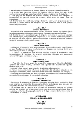 Agrupamento Vertical de Escolas do Concelho de Alfândega da Fé
                                         Regulamento Interno
                                              ---- // ----
4. Exceptuando-se do disposto no número anterior as situações contempladas na lei.
5. O Director está isento de horário de trabalho, não lhe sendo, por isso, devida
qualquer remuneração por trabalho prestado fora do período normal de trabalho.
6. Sem prejuízo do disposto no número anterior, o Director está obrigado ao
cumprimento do período normal de trabalho, assim como do dever geral de
assiduidade.
7. O Director está dispensado da prestação de serviço lectivo, sem prejuízo de, por sua
iniciativa, o poder prestar na disciplina ou área curricular para a qual possua
qualificação profissional.

                                       Artigo 27.º
                                  Direitos do Director
1. O Director goza, independentemente do seu vínculo de origem, dos direitos gerais
reconhecidos aos docentes do Agrupamento de Escolas em que exerce funções.
2. O Director conserva o direito ao lugar de origem e ao regime de segurança social por
que está abrangido, não podendo ser prejudicado na sua carreira profissional por causa
do exercício das suas funções, relevando para todos os efeitos no lugar de origem o
tempo de serviço prestado naquele cargo.

                                     Artigo 28.º
                                 Direitos específicos
1. O Director, o Subdirector e os Adjuntos gozam do direito à formação específica para
as suas funções em termos a regulamentar por despacho do membro do Governo
responsável pela área da educação.
2. O Director, o Subdirector e os Adjuntos mantêm o direito à remuneração base
correspondente à categoria de origem, sendo-lhes abonado um suplemento
remuneratório pelo exercício de função.

                                     Artigo 29.º
                                 Deveres específicos
     Para além dos deveres gerais dos funcionários e agentes da Administração Pública
aplicáveis ao pessoal docente, o Director e os adjuntos estão sujeitos aos seguintes
deveres específicos:
1. Cumprir e fazer cumprir as orientações da administração educativa;
2. Manter permanentemente informada a administração educativa, através da via
hierárquica competente, sobre todas as questões relevantes referentes aos serviços;
3. Assegurar a conformidade dos actos praticados pelo pessoal com o estatuído na lei e
com os legítimos interesses da comunidade educativa.

                                    Artigo 30.º
                              Assessoria da Direcção
1. Para apoio à actividade do Director e mediante proposta deste, o Conselho Geral
pode autorizar a constituição de assessorias técnico-pedagógicas, para as quais são
designados docentes em exercício de funções no Agrupamento.
2. Os critérios para a constituição e dotação das assessorias referidas no número
anterior são definidos por despacho do membro do Governo responsável pela área da
educação, em função da população escolar e do tipo e regime de funcionamento do
Agrupamento de Escolas.

                                                 SECÇÃO III
                                            CONSELHO PEDAGÓGICO

                                                           Artigo 31.º
                                                            Definição

------------------------------------------------------------------------------------------------------------------------------   18
                                  Aprovado no Conselho Geral de 22 de Janeiro de 2009
 