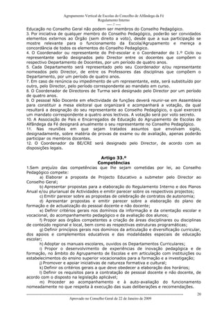 Agrupamento Vertical de Escolas do Concelho de Alfândega da Fé
                                          Regulamento Interno
                                               ---- // ----
Educação no Conselho Geral não podem ser membros do Conselho Pedagógico.
3. Por iniciativa de qualquer membro do Conselho Pedagógico, poderão ser convidados
elementos externos ao Órgão (sem direito a voto), desde que a sua participação se
mostre relevante para o funcionamento da Escola/Agrupamento e mereça a
concordância de todos os elementos do Conselho Pedagógico.
4. O Coordenador ou representante do Pré-escolar e o Coordenador do 1.º Ciclo ou
representante serão designados pelo Director entre os docentes que compõem o
respectivo Departamento de Docentes, por um período de quatro anos.
5. Cada Departamento será representado pelo seu Coordenador e/ou representante
nomeados pelo Director, de entre os Professores das disciplinas que compõem o
Departamento, por um período de quatro anos.
7. Em caso de renúncia ou impedimento de um representante, este, será substituído por
outro, pelo Director, pelo período correspondente ao mandato em curso.
8. O Coordenador de Directores de Turma será designado pelo Director por um período
de quatro anos.
9. O pessoal Não Docente em efectividade de funções deverá reunir-se em Assembleia
para constituir a mesa eleitoral que organizará e acompanhará a votação, da qual
resultará a designação do seu representante ao Conselho Pedagógico, o qual exercerá
um mandato correspondente a quatro anos lectivos. A votação será por voto secreto.
10. A Associação de Pais e Encarregados de Educação do Agrupamento de Escolas de
Alfândega da Fé designará anualmente o seu representante no Conselho Pedagógico.
11. Nas reuniões em que sejam tratados assuntos que envolvam sigilo,
designadamente, sobre matéria de provas de exame ou de avaliação, apenas poderão
participar os membros docentes.
12. O Coordenador da BE/CRE será designado pelo Director, de acordo com as
disposições legais.

                                         Artigo 33.º
                                       Competências
1.Sem prejuízo das competências que lhe sejam cometidas por lei, ao Conselho
Pedagógico compete:
       a) Elaborar a proposta de Projecto Educativo a submeter pelo Director ao
Conselho Geral;
       b) Apresentar propostas para a elaboração do Regulamento Interno e dos Planos
Anual e/ou plurianual de Actividades e emitir parecer sobre os respectivos projectos;
       c) Emitir parecer sobre as propostas de celebração de contratos de autonomia;
       d) Apresentar propostas e emitir parecer sobre a elaboração do plano de
formação e de actualização do pessoal docente e não docente;
       e) Definir critérios gerais nos domínios da informação e da orientação escolar e
vocacional, do acompanhamento pedagógico e da avaliação dos alunos;
       f) Propor aos órgãos competentes a criação de áreas disciplinares ou disciplinas
de conteúdo regional e local, bem como as respectivas estruturas programáticas;
       g) Definir princípios gerais nos domínios da articulação e diversificação curricular,
dos apoios e complementos educativos e das modalidades especiais de educação
escolar;
       h) Adoptar os manuais escolares, ouvidos os Departamentos Curriculares;
       i) Propor o desenvolvimento de experiências de inovação pedagógica e de
formação, no âmbito do Agrupamento de Escolas e em articulação com instituições ou
estabelecimentos do ensino superior vocacionados para a formação e a investigação;
       j) Promover e apoiar iniciativas de natureza formativa e cultural;
       k) Definir os critérios gerais a que deve obedecer a elaboração dos horários;
       l) Definir os requisitos para a contratação de pessoal docente e não docente, de
acordo com o disposto na legislação aplicável;
       m) Proceder ao acompanhamento e à auto-avaliação do funcionamento
nomeadamente no que respeita à execução das suas deliberações e recomendações.
------------------------------------------------------------------------------------------------------------------------------   20
                                  Aprovado no Conselho Geral de 22 de Janeiro de 2009
 