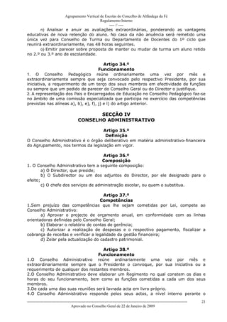 Agrupamento Vertical de Escolas do Concelho de Alfândega da Fé
                                         Regulamento Interno
                                              ---- // ----
       n) Analisar e anuir as avaliações extraordinárias, ponderando as vantagens
educativas de nova retenção do aluno. No caso da não anuência será remetido uma
única vez para Conselho de Turma ou Departamento de Docentes do 1º ciclo que
reunirá extraordinariamente, nas 48 horas seguintes.
       o) Emitir parecer sobre proposta de manter ou mudar de turma um aluno retido
no 2.º ou 3.º ano de escolaridade.

                                         Artigo 34.º
                                      Funcionamento
1. O Conselho Pedagógico reúne ordinariamente uma vez por mês e
extraordinariamente sempre que seja convocado pelo respectivo Presidente, por sua
iniciativa, a requerimento de um terço dos seus membros em efectividade de funções
ou sempre que um pedido de parecer do Conselho Geral ou do Director o justifique.
2. A representação dos Pais e Encarregados de Educação no Conselho Pedagógico faz-se
no âmbito de uma comissão especializada que participa no exercício das competências
previstas nas alíneas a), b), e), f), j) e l) do artigo anterior.

                                              SECÇÃO IV
                                       CONSELHO ADMINISTRATIVO

                                   Artigo 35.º
                                     Definição
O Conselho Administrativo é o órgão deliberativo em matéria administrativo-financeira
do Agrupamento, nos termos da legislação em vigor.

                                      Artigo 36.º
                                      Composição
1. O Conselho Administrativo tem a seguinte composição:
        a) O Director, que preside;
        b) O Subdirector ou um dos adjuntos do Director, por ele designado para o
efeito;
        c) O chefe dos serviços de administração escolar, ou quem o substitua.

                                       Artigo 37.º
                                     Competências
1.Sem prejuízo das competências que lhe sejam cometidas por Lei, compete ao
Conselho Administrativo:
       a) Aprovar o projecto de orçamento anual, em conformidade com as linhas
orientadoras definidas pelo Conselho Geral;
       b) Elaborar o relatório de contas de gerência;
       c) Autorizar a realização de despesas e o respectivo pagamento, fiscalizar a
cobrança de receitas e verificar a legalidade da gestão financeira;
       d) Zelar pela actualização do cadastro patrimonial.

                                    Artigo 38.º
                                 Funcionamento
1.O Conselho Administrativo reúne ordinariamente uma vez por mês e
extraordinariamente sempre que o Presidente o convoque, por sua iniciativa ou a
requerimento de qualquer dos restantes membros.
2.O Conselho Administrativo deve elaborar um Regimento no qual constem os dias e
horas do seu funcionamento, bem como as funções cometidas a cada um dos seus
membros.
3.De cada uma das suas reuniões será lavrada acta em livro próprio.
4.O Conselho Administrativo responde pelos seus actos, a nível interno perante o
------------------------------------------------------------------------------------------------------------------------------   21
                                  Aprovado no Conselho Geral de 22 de Janeiro de 2009
 