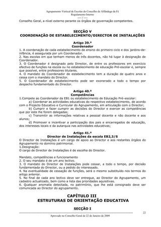 Agrupamento Vertical de Escolas do Concelho de Alfândega da Fé
                                       Regulamento Interno
                                            ---- // ----
Conselho Geral, a nível externo perante os órgãos de governação competentes.


                       SECÇÃO V
COORDENAÇÃO DE ESTABELECIMENTO/DIRECTOR DE INSTALAÇÕES

                                       Artigo 39.º
                                      Coordenador
1. A coordenação de cada estabelecimento de ensino do primeiro ciclo e dos jardins-de-
infância, é assegurada por um Coordenador.
2. Nas escolas em que tenham menos de três docentes, não há lugar à designação de
Coordenador.
3. O Coordenador é designado pelo Director, de entre os professores em exercício
efectivo de funções na escola ou no estabelecimento de educação Pré-escolar e, sempre
que possível, entre professores titulares.
4. O mandato do Coordenador de estabelecimento tem a duração de quatro anos e
cessa com o mandato do Director.
5. O Coordenador de estabelecimento pode ser exonerado a todo o tempo por
despacho fundamentado do Director.

                                      Artigo 40.º
                                    Competências
1.Compete ao Coordenador da EB1 ou estabelecimento de Educação Pré–escolar:
       a) Coordenar as actividades educativas do respectivo estabelecimento, de acordo
com o Projecto Educativo e Curricular do Agrupamento, em articulação com o Director;
       b) Cumprir e fazer cumprir as decisões do Director e exercer as competências
que por este lhe forem delegadas;
       c) Transmitir as informações relativas a pessoal docente e não docente e aos
alunos;
       d) Promover e incentivar a participação dos pais e encarregados de educação,
dos interesses locais e da autarquia nas actividades educativas;

                                     Artigo 41.º
                   Director de Instalações da escola EB2,3/S
O Director de Instalações é um cargo de apoio ao Director e aos restantes órgãos do
Agrupamento no domínio patrimonial.
1.Designação:
O cargo de Director de Instalações é de escolha do Director.

Mandato, competências e funcionamento
2. O seu mandato é de um ano lectivo.
3. O mandato do Director de Instalações pode cessar, a todo o tempo, por decisão
fundamentada do Director, ou a pedido do interessado.
4. Na eventualidade de cessação de funções, será o mesmo substituído nos termos do
artigo anterior.
5. No final de cada ano lectivo deve ser entregue, ao Director do Agrupamento, um
cadastro actualizado, bem como a lista das prioridades aquisitivas.
6. Qualquer anomalia detectada, no património, que lhe está consignado deve ser
comunicada ao Director do agrupamento.

                               CAPÍTULO III
                    ESTRUTURAS DE ORIENTAÇÃO EDUCATIVA

                                                            SECÇÃO I
------------------------------------------------------------------------------------------------------------------------------   22
                                  Aprovado no Conselho Geral de 22 de Janeiro de 2009
 