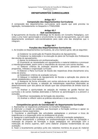 Agrupamento Vertical de Escolas do Concelho de Alfândega da Fé
                                                  Regulamento Interno
                                                       ---- // ----
                                   DEPARTAMENTOS CURRICULARES


                                  Artigo 42.º
                 Composição dos Departamentos Curriculares
A composição dos departamentos curriculares será aquela que está prevista na
legislação, nomeadamente no Despacho n.º7465/2008

                                   Artigo 43.º
                              Sub coordenadores
O Agrupamento de Escolas de Alfândega da Fé decidiu em Conselho Pedagógico, com
vista a uma maior aproximação e envolvimento na vida do Agrupamento, que em cada
departamento existissem sub-coordenadores para cada uma das disciplinas que o
integram.

                                    Artigo 44.º
                   Funções dos Departamentos Curriculares
1. As funções os Departamentos Curriculares, de uma maneira geral, são as seguintes:

       a) Colaborar na construção do Projecto Educativo do Agrupamento;
       b) Colaborar na elaboração e na execução do plano de Formação dos Professores
das escolas do agrupamento;
       c) Apoiar os professores em profissionalização;
       d) Inventariar as necessidades em equipamento e material didáctico e promover
a interdisciplinaridade, assim como o intercâmbio de recursos com outras escolas;
       e) Elaborar critérios de avaliação discente bem como pareceres sobre os
programas, métodos e organização curricular;
       f) Elaborar o Plano Curricular de Escola das respectivas áreas disciplinares e/ou
ciclos de ensino;
       g) Estabelecer critérios de avaliação comuns;
       h) Adequar à realidade do Agrupamento de Escolas a aplicação dos planos de
estudo estabelecidos a nível nacional;
       j) Assegurar de forma articulada com outras estruturas de orientação educativa
do Agrupamento de Escolas, a adopção de metodologias específicas destinadas ao
desenvolvimento quer dos planos de estudo quer das componentes de âmbito local do
currículo;
       k) Analisar a oportunidade de adopção de medidas de gestão flexível dos
currículos e de outras medidas destinadas a melhorar as aprendizagens e a prevenir a
exclusão;
       l) Identificar necessidades de formação dos docentes;
       m) Analisar e reflectir sobre as práticas educativas e o seu contexto.

                                     Artigo 45.º
       Competências gerais do Coordenador do Departamento Curricular
1. Representar os respectivos professores no Conselho Pedagógico;
2. Estimular a criação de condições que favoreçam a formação contínua e apoiar os
professores menos experientes;
3. Coordenar a planificação das actividades pedagógicas e promover a troca de
experiências e a cooperação entre os professores do grupo;
4. Assegurar a participação do grupo na análise e crítica da orientação pedagógica;
5. Orientar directamente o professor em profissionalização na área da concepção e
realização do projecto de formação e acção pedagógica em articulação com a
instituição de ensino superior, bem como elaborar proposta fundamentada da sua
avaliação;
6. Fazer o levantamento periódico junto dos restantes membros do grupo do material
------------------------------------------------------------------------------------------------------------------------------   23
                                  Aprovado no Conselho Geral de 22 de Janeiro de 2009
 