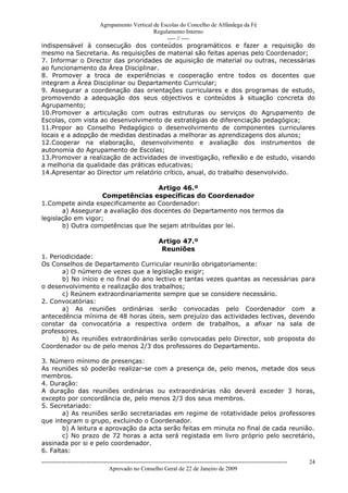 Agrupamento Vertical de Escolas do Concelho de Alfândega da Fé
                                        Regulamento Interno
                                             ---- // ----
indispensável à consecução dos conteúdos programáticos e fazer a requisição do
mesmo na Secretaria. As requisições de material são feitas apenas pelo Coordenador;
7. Informar o Director das prioridades de aquisição de material ou outras, necessárias
ao funcionamento da Área Disciplinar.
8. Promover a troca de experiências e cooperação entre todos os docentes que
integram a Área Disciplinar ou Departamento Curricular;
9. Assegurar a coordenação das orientações curriculares e dos programas de estudo,
promovendo a adequação dos seus objectivos e conteúdos à situação concreta do
Agrupamento;
10.Promover a articulação com outras estruturas ou serviços do Agrupamento de
Escolas, com vista ao desenvolvimento de estratégias de diferenciação pedagógica;
11.Propor ao Conselho Pedagógico o desenvolvimento de componentes curriculares
locais e a adopção de medidas destinadas a melhorar as aprendizagens dos alunos;
12.Cooperar na elaboração, desenvolvimento e avaliação dos instrumentos de
autonomia do Agrupamento de Escolas;
13.Promover a realização de actividades de investigação, reflexão e de estudo, visando
a melhoria da qualidade das práticas educativas;
14.Apresentar ao Director um relatório crítico, anual, do trabalho desenvolvido.

                                     Artigo 46.º
                   Competências específicas do Coordenador
1.Compete ainda especificamente ao Coordenador:
       a) Assegurar a avaliação dos docentes do Departamento nos termos da
legislação em vigor;
       b) Outra competências que lhe sejam atribuídas por lei.

                                                           Artigo 47.º
                                                            Reuniões
1. Periodicidade:
Os Conselhos de Departamento Curricular reunirão obrigatoriamente:
       a) O número de vezes que a legislação exigir;
       b) No início e no final do ano lectivo e tantas vezes quantas as necessárias para
o desenvolvimento e realização dos trabalhos;
       c) Reúnem extraordinariamente sempre que se considere necessário.
2. Convocatórias:
       a) As reuniões ordinárias serão convocadas pelo Coordenador com a
antecedência mínima de 48 horas úteis, sem prejuízo das actividades lectivas, devendo
constar da convocatória a respectiva ordem de trabalhos, a afixar na sala de
professores.
       b) As reuniões extraordinárias serão convocadas pelo Director, sob proposta do
Coordenador ou de pelo menos 2/3 dos professores do Departamento.

3. Número mínimo de presenças:
As reuniões só poderão realizar-se com a presença de, pelo menos, metade dos seus
membros.
4. Duração:
A duração das reuniões ordinárias ou extraordinárias não deverá exceder 3 horas,
excepto por concordância de, pelo menos 2/3 dos seus membros.
5. Secretariado:
       a) As reuniões serão secretariadas em regime de rotatividade pelos professores
que integram o grupo, excluindo o Coordenador.
       b) A leitura e aprovação da acta serão feitas em minuta no final de cada reunião.
       c) No prazo de 72 horas a acta será registada em livro próprio pelo secretário,
assinada por si e pelo coordenador.
6. Faltas:
------------------------------------------------------------------------------------------------------------------------------   24
                                  Aprovado no Conselho Geral de 22 de Janeiro de 2009
 