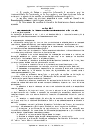 Agrupamento Vertical de Escolas do Concelho de Alfândega da Fé
                                       Regulamento Interno
                                            ---- // ----
      a) O registo de faltas e respectiva informação à secretaria será da
responsabilidade do Coordenador ou do Representante, que deverá entregar folha de
presenças no próprio dia da reunião, ou no dia útil imediatamente posterior.
      b) As faltas dadas por membros docentes a uma reunião do Conselho de
Departamento equivalem a dois tempos lectivos.
      c) As faltas dadas às reuniões de Conselho de Departamento ficam registadas
em acta.

                                  Artigo 48.º
        Departamento de Docentes do Ensino Pré-escolar e do 1º Ciclo
1.Articulação Curricular:
Na Educação Pré-escolar e no 1º Ciclo do Ensino Básico, a articulação curricular é
assegurada pelo Departamento de Docentes respectivo.

2. Coordenação Pedagógica:
A coordenação pedagógica do 1º Ciclo tem por finalidade a articulação das actividades
das turmas, sendo assegurada pelo Departamento de Docentes, ao qual compete:
       a) Planificar as actividades e projectos a desenvolver, anualmente, de acordo
com as orientações do Conselho Pedagógico;
       b) Articular com os diferentes Departamentos Curriculares o desenvolvimento de
conteúdos programáticos, objectivos e competências;
       c) Cooperar com outras estruturas de orientação educativa e o Núcleo de
Educação Especial na gestão adequada de recursos e na adopção de medidas
pedagógicas destinadas a melhorar a aprendizagem;
       d) Dinamizar e coordenar a realização de Projectos Curriculares de Turma, bem
como promover acções interdisciplinares das turmas;
       e) Coordenar e supervisionar as actividades de enriquecimento curricular;
       f) Identificar necessidades de formação no âmbito da organização da turma;
       g) Conceber e desencadear mecanismos de formação e apoio aos titulares das
turmas em exercício e de outros docentes do Agrupamento de Escolas para o
desempenho dessas funções;
       h) Propor ao Conselho Pedagógico a realização de acções de formação no
domínio da orientação educativa e da coordenação das actividades das turmas.
3. Competências do Departamento de Docentes:
       a) Planificar e adequar à realidade do Agrupamento de Escolas a aplicação dos
planos de estudo estabelecidos a nível nacional e elaborar o respectivo Plano Anual de
Actividades.
       b) Elaborar e aplicar medidas de reforço no domínio das didácticas específicas
das disciplinas.
       c) Assegurar de forma articulada com outras estruturas de orientação educativa
do Agrupamento de Escolas, a adopção de metodologias específicas destinadas ao
desenvolvimento quer dos planos de estudo, quer das componentes de âmbito local do
currículo.
       d) Analisar a oportunidade de adopção de medidas de gestão flexível dos
currículos e de outras medidas destinadas a melhorar as aprendizagens e a prevenir a
exclusão.
       e) Cooperar na elaboração dos Projectos Curriculares de Turma, apresentando
propostas concretas em função da especificidade do aluno ou grupos de alunos.
       f) Assegurar a coordenação de procedimentos e formas de actuação nos
domínios da aplicação de estratégias de diferenciação pedagógica e de avaliação da
aplicação das estratégias e das aprendizagens.
       g) Identificar necessidades de formação de docentes.
       h) Analisar e reflectir sobre as práticas educativas e o seu contexto.
       i) Promover a articulação da prática pedagógica da Educação Pré-Escolar com o
1º Ciclo do Ensino Básico e os outros ciclos.
------------------------------------------------------------------------------------------------------------------------------   25
                                  Aprovado no Conselho Geral de 22 de Janeiro de 2009
 