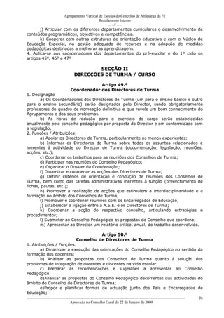 Agrupamento Vertical de Escolas do Concelho de Alfândega da Fé
                                         Regulamento Interno
                                              ---- // ----
       j) Articular com os diferentes departamentos curriculares o desenvolvimento de
conteúdos programáticos, objectivos e competências.
       k) Cooperar com outras estruturas de orientação educativa e com o Núcleo de
Educação Especial, na gestão adequada de recursos e na adopção de medidas
pedagógicas destinadas a melhorar as aprendizagens.
4. Aplica-se aos coordenadores dos departamentos do pré-escolar e do 1º ciclo os
artigos 45º, 46º e 47º

                                             SECÇÃO II
                                     DIRECÇÕES DE TURMA / CURSO

                                              Artigo 49.º
                                  Coordenador dos Directores de Turma
1. Designação
       a) Os Coordenadores dos Directores de Turma (um para o ensino básico e outro
para o ensino secundário) serão designados pelo Director, sendo obrigatoriamente
professores do quadro de nomeação definitiva e que revele um bom conhecimento do
Agrupamento e dos seus problemas.
       b) As horas de redução para o exercício do cargo serão estabelecidas
anualmente pelo conselho pedagógico por proposta do Director e em conformidade com
a legislação.
2. Funções / Atribuições:
       a) Apoiar os Directores de Turma, particularmente os menos experientes;
        b) Informar os Directores de Turma sobre todos os assuntos relacionados e
inerentes à actividade do Director de Turma (documentação, legislação, reuniões,
acções, etc.);
       c) Coordenar os trabalhos para as reuniões dos Conselhos de Turma;
       d) Participar nas reuniões do Conselho Pedagógico;
       e) Organizar o Dossier da Coordenação;
       f) Dinamizar e coordenar as acções dos Directores de Turma;
       g) Definir critérios de orientação e condução de reuniões dos Conselhos de
Turma, bem como das tarefas administrativas inerentes à função (preenchimento de
fichas, pautas, etc.);
       h) Promover a realização de acções que estimulem a interdisciplinaridade e a
formação no âmbito dos Conselhos de Turma;
       i) Promover e coordenar reuniões com os Encarregados de Educação;
       j) Estabelecer a ligação entre a A.S.E. e os Directores de Turma;
       k) Coordenar a acção do respectivo conselho, articulando estratégias e
procedimentos;
       l) Submeter ao Conselho Pedagógico as propostas do Conselho que coordena;
       m) Apresentar ao Director um relatório crítico, anual, do trabalho desenvolvido.

                                    Artigo 50.º
                         Conselho de Directores de Turma
1. Atribuições / Funções:
       a) Dinamizar a execução das orientações do Conselho Pedagógico no sentido da
formação dos docentes;
       b) Analisar as propostas dos Conselhos de Turma quanto à solução dos
problemas de integração de docentes e discentes na vida escolar;
       c) Preparar as recomendações e sugestões a apresentar ao Conselho
Pedagógico;
       d)Analisar as propostas do Conselho Pedagógico decorrentes das actividades do
âmbito do Conselho de Directores de Turma;
       e)Propor e planificar formas de actuação junto dos Pais e Encarregados de
Educação;
------------------------------------------------------------------------------------------------------------------------------   26
                                  Aprovado no Conselho Geral de 22 de Janeiro de 2009
 