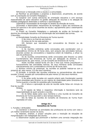 Agrupamento Vertical de Escolas do Concelho de Alfândega da Fé
                                          Regulamento Interno
                                               ---- // ----
       f)Promover a interacção entre a escola e a comunidade;
       g) Planificar as actividades e projectos a desenvolver, anualmente, de acordo
com as orientações do Conselho Pedagógico;
       h) Cooperar com outras estruturas de orientação educativa e com serviços
especializados de apoio educativo na gestão adequada de recursos e na adopção de
medidas pedagógicas destinadas a melhorar a aprendizagem;
       i)Identificar necessidades de formação no âmbito da direcção de turma;
       j)Conceber e desencadear mecanismos de formação e apoio aos Directores de
turma em exercício e de outros docentes da escola / agrupamento para o desempenho
dessas funções;
       k) Propor ao Conselho Pedagógico a realização de acções de formação no
domínio da orientação educativa e da coordenação das actividades das turmas.
2.Reuniões:
       a) Periodicidade Conselho de Directores de Turma reunirá:
              I) No início e no final do ano lectivo;
              II) Antes do fim de cada período;
              III) Sempre que necessário por convocatória do Director ou do
       coordenador.
       b) Convocatórias:
              I) As reuniões ordinárias serão convocadas pelo coordenador com a
       antecedência mínima de 48 horas úteis, sem prejuízo das actividades lectivas;
       devendo constar da convocatória a respectiva ordem de trabalhos, a afixar na
       sala de professores.
              II) As reuniões extraordinárias serão convocadas pelo Director ou pelos
       Coordenadores dos Directores de Turma por delegação do Director, ou a
       requerimento de, pelo menos, 2/3 do Conselho de Directores de Turma.
              III)As reuniões realizar-se-ão em dia e hora que menos prejudiquem o
       funcionamento das actividades lectivas. Os seus membros serão convocados
       individualmente com a antecedência mínima de 48 horas úteis.
       c) Número mínimo de presenças: As reuniões só poderão realizar-se com a
presença de, pelo menos, 2/3 dos seus membros.
       d) Duração: A duração das reuniões ordinárias ou extraordinárias não deverá
exceder 3 horas, excepto por concordância de pelo menos 2/3 dos seus membros.
       e) Secretariado:
              I) As actas serão lavradas em suporte próprio pelo Coordenador quando
       forem presididas pelo Director ou em regime de rotatividade pelos Directores de
       Turma quando a reunião for presidida pelo Coordenador.
              II) A leitura e aprovação da acta da reunião serão feitas em minuta no
final da reunião.
       f)Faltas:
              I) O registo de faltas e respectiva informação à Secretaria será da
       responsabilidade de quem preside à reunião.
              II) As faltas dadas pelos seus membros a uma reunião de Conselho de
       Directores de Turma equivalem a dois tempos lectivos.
              III) As faltas às reuniões de Conselho de Directores de Turma ficam
       registadas em acta.

                                                       Artigo 51.º
                                                   Conselhos de Turma
1. Funções / atribuições:
      a) Coordenar e dinamizar as actividades dos professores da turma com vista a
um melhor rendimento escolar do aluno;
      b) Detectar, analisar, e propor soluções para a resolução de situações de
marginalização e de inadaptação dos alunos;
      c) Desenvolver acções que promovam e facilitem uma correcta integração dos
------------------------------------------------------------------------------------------------------------------------------   27
                                  Aprovado no Conselho Geral de 22 de Janeiro de 2009
 
