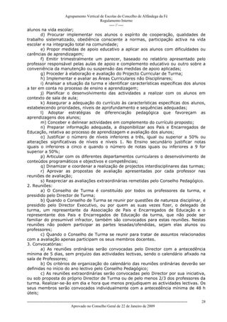 Agrupamento Vertical de Escolas do Concelho de Alfândega da Fé
                                         Regulamento Interno
                                              ---- // ----
alunos na vida escolar;
       d) Procurar implementar nos alunos o espírito de cooperação, qualidades de
trabalho sistematizado, obediência consciente a normas, participação activa na vida
escolar e na integração total na comunidade;
       e) Propor medidas de apoio educativo a aplicar aos alunos com dificuldades ou
carências de aprendizagem;
       f) Emitir trimestralmente um parecer, baseado no relatório apresentado pelo
professor responsável pelas aulas de apoio e complemento educativo ou outro sobre a
conveniência da manutenção ou suspensão das medidas de apoio aplicadas;
       g) Proceder à elaboração e avaliação do Projecto Curricular de Turma;
       h) Implementar e avaliar as Áreas Curriculares não Disciplinares;
       i) Analisar a situação da turma e identificar características específicas dos alunos
a ter em conta no processo de ensino e aprendizagem;
       j) Planificar o desenvolvimento das actividades a realizar com os alunos em
contexto de sala de aula;
       k) Assegurar a adequação do currículo às características específicas dos alunos,
estabelecendo prioridades, níveis de aprofundamento e sequências adequadas;
       l) Adoptar estratégias de diferenciação pedagógica que favoreçam as
aprendizagens dos alunos;
       m) Conceber e delinear actividades em complemento do currículo proposto;
       n) Preparar informação adequada, a disponibilizar aos Pais e Encarregados de
Educação, relativa ao processo de aprendizagem e avaliação dos alunos;
       o) Justificar o número de níveis inferiores a três, igual ou superior a 50% ou
alterações significativas de níveis e níveis 1. No Ensino secundário justificar notas
iguais o inferiores a cinco e quando o número de notas iguais ou inferiores a 9 for
superior a 50%;
       p) Articular com os diferentes departamentos curriculares o desenvolvimento de
conteúdos programáticos e objectivos e competências;
       q) Dinamizar e coordenar a realização de projectos interdisciplinares das turmas;
       r) Aprovar as propostas de avaliação apresentadas por cada professor nas
reuniões de avaliação;
       s) Reapreciar as avaliações extraordinárias remetidas pelo Conselho Pedagógico.
2. Reuniões:
       a) O Conselho de Turma é constituído por todos os professores da turma, e
presidido pelo Director de Turma;
       b) Quando o Conselho de Turma se reunir por questões de natureza disciplinar, é
presidido pelo Director Executivo, ou por quem as suas vezes fizer, o delegado de
turma, um representante da Associação de Pais e Encarregados de Educação e o
representante dos Pais e Encarregados de Educação da turma, que não pode ser
familiar do presumível infractor, também são convocados para estas reuniões. Nestas
reuniões não podem participar as partes lesadas/ofendidas, sejam elas alunos ou
professores;
       c) Quando o Conselho de Turma se reunir para tratar de assuntos relacionados
com a avaliação apenas participam os seus membros docentes.
3. Convocatórias:
       a) As reuniões ordinárias serão convocadas pelo Director com a antecedência
mínima de 5 dias, sem prejuízo das actividades lectivas, sendo o calendário afixado na
sala de Professores;
       b) Os critérios de organização do calendário das reuniões ordinárias deverão ser
definidas no início do ano lectivo pelo Conselho Pedagógico;
       c) As reuniões extraordinárias serão convocadas pelo Director por sua iniciativa,
ou sob proposta do próprio Director de Turma ou de pelo menos 2/3 dos professores da
turma. Realizar-se-ão em dia e hora que menos prejudiquem as actividades lectivas. Os
seus membros serão convocados individualmente com a antecedência mínima de 48 h
úteis;

------------------------------------------------------------------------------------------------------------------------------   28
                                  Aprovado no Conselho Geral de 22 de Janeiro de 2009
 
