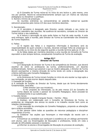 Agrupamento Vertical de Escolas do Concelho de Alfândega da Fé
                                       Regulamento Interno
                                            ---- // ----
       d) O Conselho de Turma reúne-se no início do ano lectivo e, pelo menos, uma
vez por período. Reúne-se extraordinariamente sempre que um motivo de natureza
pedagógica ou disciplinar o justifique.
4. Número mínimo de presenças:
       As reuniões ordinárias ou extraordinárias só poderão realizar-se quando
estiverem presentes pelo menos 2/3 dos seus membros docentes.

5. Secretariado:
       a) O secretário é designado pelo Director, sendo indicado o seu nome no
respectivo calendário das reuniões. Na ausência do secretário, compete ao Director de
Turma indicar o seu substituto;
       b) A leitura e aprovação da acta serão feitas no final de cada reunião. A acta
será entregue, após a reunião, pelo Director de Turma ao Coordenador dos Directores
de Turma respectivo.

6. Faltas:
       a) O registo das faltas e a respectiva informação à Secretaria será da
responsabilidade de quem preside a reunião, devendo entregar folha de presenças no
dia da reunião ou no início do dia seguinte quando a reunião termine após as 17.30;
       b) As faltas dadas por membros docentes a uma reunião do Conselho de Turma
equivalem a dois tempos lectivos, exceptuando Conselhos de Turma de avaliação.

                                                         Artigo 52.º
                                                     Director de Turma
1. Designação:
        a) A designação do Director de Turma é da competência do Director, que deverá
escolher de entre os professores da turma, preferencialmente, um docente
profissionalizado. Sempre que possível e que se mostre adequado, o Director de Turma
deverá acompanhar a mesma direcção de turma tendo em conta a designação dos
critérios definidos pelo Conselho Pedagógico.
2. Início de Funções:
        a) Os Directores de Turma iniciam funções no início do ano escolar ou logo após a
sua nomeação, se esta ocorrer depois daquela data.
3. Cessação de funções:
a) A cessação de funções do Director de Turma, desde que de forma devidamente
fundamentada, será feita:
               I) Pelo Director (por sua iniciativa);
               II) Por proposta do interessado, ou de pelo menos 2/3 do Conselho de
        turma depois de ouvido o parecer do Conselho Pedagógico. Deve proceder-se
        imediatamente à sua substituição.
4. Funções Gerais
        a) Estabelecer a ligação triangular Escola – Família – Meio;
        b) Analisar, em colaboração com o Conselho de Directores de Turma, os
problemas de integração dos alunos na escola e no trabalho escolar bem como as
relações interpessoais;
        c) Dar execução às orientações do Conselho Pedagógico, propondo as alterações
que a prática aconselha;
        d) Dar parecer sobre todas as questões de natureza pedagógica e disciplinar
respeitantes à turma;
        e) Colaborar nas acções que favoreçam a inter-relação da escola com a
comunidade;
        f) Incentivar as condições que conduzam à existência de um diálogo permanente
com alunos, pais (ou Encarregados de Educação) e professores, tendo em vista a
solução de dificuldades pessoais e escolares;
        g) Informar os alunos e Encarregados de Educação do processo de avaliação;
------------------------------------------------------------------------------------------------------------------------------   29
                                  Aprovado no Conselho Geral de 22 de Janeiro de 2009
 