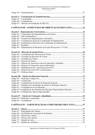 Agrupamento Vertical de Escolas do Concelho de Alfândega da Fé
                                                  Regulamento Interno
                                                       ---- // ----
Artigo 38.º - Funcionamento.......................................................................................................21

Secção V – Coordenação de Estabelecimento..............................................................22
Artigo 39.º - Coordenador...........................................................................................................22
Artigo 40.º - Competências.........................................................................................................22
Artigo 41-º - Director de Instalações da EB2,3/S.......................................................................22

CAPÍTULO III – ESTRUTURAS DE ORIENTAÇÃO EDUCATIVA ..................22

Secção I – Departamentos Curriculares......................................................................23
Artigo 42.º - Composição dos Departamentos curriculares........................................................23
Artigo 43.º - Sub coordenadores.................................................................................................23
Artigo 44.º - Funções dos Departamentos curriculares...............................................................23
Artigo 45.º - Competências gerais do Coordenador de Departamento.......................................23
Artigo 46.º- Competências especificas do Coordenador de Departamento................................24
Artigo 47.º - Reuniões.................................................................................................................24
Artigo 48.º - Departamento de Docentes do Ensino Pré-escolar e 1º Ciclo................................25

Secção II – Direcção de turma/Curso..........................................................................26
Artigo 49.º - Coordenador dos Directores de Turma..................................................................26
Artigo 50.º - Conselho de Directores de Turma..........................................................................26
Artigo 51.º - Conselhos de Turma...............................................................................................27
Artigo 52.º - Director de Turma..................................................................................................29
Artigo 53.º - Director de Turma dos cursos de educação e formação.........................................31
Artigo 54.º - Director de Turma dos cursos profissionais...........................................................31
Artigo 55.º - Mediador pessoal e social dos cursos EFA............................................................32
Artigo 56.º - Director de cursos CEF e profissionais..................................................................32
Artigo 57.º - Professor tutor........................................................................................................33

Secção III – Núcleo de Educação Especial..................................................................33
Artigo 58.º - Definição e Objectivos...........................................................................................33
Artigo 59.º - Composição............................................................................................................34
Artigo 60.º - Competências do núcleo de Educação Especial.....................................................34
Artigo 61.º - Mandato do Coordenador do núcleo de Educação Especial..................................35
Artigo 62.º - Competências do Coordenador..............................................................................35
Artigo 63.º-Competências dos Docentes de Educação Especial/apoio Educativo......................35
Artigo 64.º- Avaliação dos Apoios Especializados.....................................................................36

Secção IV – Núcleo de Formação e Qualidade............................................................36
Artigo 65.º- Definição e composição..........................................................................................36
Artigo 66.º - Competência ..........................................................................................................36

CAPÍTULO IV – PARTICIPAÇÃO DA COMUNIDADE EDUCATIVA..............37

Secção I – Alunos.........................................................................................................37
Artigo 67.º - Participação dos Alunos.........................................................................................37
Artigo 68.º - Da Eleição da Associação de Estudantes...............................................................38
Artigo 69.º - Direitos dos Alunos................................................................................................39
Artigo 70.º - Deveres dos Alunos...............................................................................................40
Artigo 71.º - Quadro de valor......................................................................................................41
Artigo 72.º - Quadro de excelência.............................................................................................41

------------------------------------------------------------------------------------------------------------------------------              3
                                  Aprovado no Conselho Geral de 22 de Janeiro de 2009
 