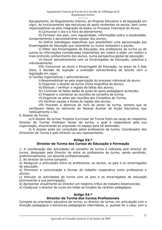 Agrupamento Vertical de Escolas do Concelho de Alfândega da Fé
                                           Regulamento Interno
                                                ---- // ----
       Agrupamento, do Regulamento Interno, do Projecto Educativo e da legislação em
       vigor, do funcionamento das estruturas de apoio existentes na escola, bem como
       responsabilizar-se pela integração de dados no Processo Individual do Aluno;
              II) Comunicar o dia e a hora de atendimento;
              III) Fornecer aos pais, com regularidade, informações sobre a assiduidade,
       comportamento e aproveitamento escolar dos alunos;
              IV) Definir estratégias específicas que possibilitem uma aproximação aos
       Encarregados de Educação que raramente ou nunca contactem a escola;
              V) Obter dos Encarregados de Educação, dos professores da turma ou de
       outros as informações consideradas importantes em ordem a obter um melhor e
       mais profundo conhecimento dos alunos, numa perspectiva global de educação;
              VI) Reunir periodicamente com os Encarregados de Educação, colectiva e
       individualmente;
              VII) Comunicar ao aluno e Encarregado de Educação, no prazo de 5 dias
       úteis, a decisão de sujeição a avaliação extraordinária de acordo com a
       legislação em vigor;
       d) Tarefas organizativas / administrativas:
              I) Responsabilizar-se pela organização do processo individual do aluno;
              II) Organizar o dossier de turma (ficha biográfica do aluno);
              III) Efectuar / verificar o registo de faltas dos alunos;
              IV) Controlar as faltas dadas às aulas de apoio pedagógico acrescido;
              V) Preparar e coordenar as reuniões do conselho de turma;
              VI) Organizar as actas das reuniões dos Conselhos de Turma;
              VII) Verificar pautas e fichas de registo dos alunos;
              VIII) Proceder à abertura do livro de ponto da turma, sempre que se
       verifiquem faltas do elemento do Pessoal Auxiliar de Acção Educativa, que
       habitualmente o faz.
6. Dossier de Turma:
       a) O dossier da turma/ Projecto Curricular de Turma ficam ao cargo do respectivo
Director de Turma/ Professor titular de turma, o qual é responsável pela sua
organização, encontrando-se arquivado no espaço para tal destinado;
       b) O dossier pode ser consultado pelos professores da turma, Coordenador dos
Directores de Turma e pelo Director ou seu representante.

                                        Artigo 53.º
                   Director de Turma dos Cursos de Educação e Formação
1. A coordenação das actividades do conselho de turma é realizada pelo director de
turma, designado pelo Director de entre os professores da turma, sendo escolhido,
preferencialmente, um docente profissionalizado.
2. Ao director de turma compete:
a) Assegurar a articulação entre os professores, os alunos, os pais e os encarregados
de educação;
b) Promover a comunicação e formas de trabalho cooperativo entre professores e
alunos;
c) Articular as actividades da turma com os pais e os encarregados de educação
promovendo a sua participação;
d) Apresentar anualmente ao Director um relatório crítico do trabalho desenvolvido;
e) Coadjuvar o director de curso em todas as funções de carácter pedagógico.

                                    Artigo 54.º
                  Director de Turma dos Cursos Profissionais
Compete ao orientador educativo de turma, ou director de turma, em articulação com a
direcção pedagógica e estruturas pedagógicas intermédias, e, quando for o caso, com a


------------------------------------------------------------------------------------------------------------------------------   31
                                  Aprovado no Conselho Geral de 22 de Janeiro de 2009
 