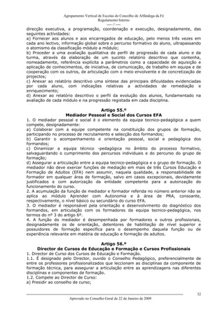 Agrupamento Vertical de Escolas do Concelho de Alfândega da Fé
                                        Regulamento Interno
                                             ---- // ----
direcção executiva, a programação, coordenação e execução, designadamente, das
seguintes actividades:
a) Fornecer aos alunos e aos encarregados de educação, pelo menos três vezes em
cada ano lectivo, informação global sobre o percurso formativo do aluno, ultrapassando
o atomismo da classificação módulo a módulo;
b) Proceder a uma avaliação qualitativa do perfil de progressão de cada aluno e da
turma, através da elaboração de um sucinto relatório descritivo que contenha,
nomeadamente, referência explícita a parâmetros como a capacidade de aquisição e
aplicação de conhecimentos, de iniciativa, de comunicação, de trabalho em equipa e de
cooperação com os outros, de articulação com o meio envolvente e de concretização de
projectos;
c) Anexar ao relatório descritivo uma síntese das principais dificuldades evidenciadas
por cada aluno, com indicações relativas a actividades de remediação e
enriquecimento;
d) Anexar ao relatório descritivo o perfil da evolução dos alunos, fundamentado na
avaliação de cada módulo e na progressão registada em cada disciplina.

                                     Artigo 55.º
                    Mediador Pessoal e Social dos Cursos EFA
1. O mediador pessoal e social é o elemento da equipa tecnico-pedagógica a quem
compete, designadamente:
a) Colaborar com a equipe competente na constituição dos grupos de formação,
participando no processo de recrutamento e selecção dos formandos;
b) Garantir o acompanhamento e orientação pessoal, social e pedagógica dos
formandos;
c) Dinamizar a equipa técnico -pedagógica no âmbito do processo formativo,
salvaguardando o cumprimento dos percursos individuais e do percurso do grupo de
formação;
d) Assegurar a articulação entre a equipa tecnico-pedagógica e o grupo de formação. O
mediador não deve exercer funções de mediação em mais de três Cursos Educação e
Formação de Adultos (EFA) nem assumir, naquela qualidade, a responsabilidade de
formador em qualquer área de formação, salvo em casos excepcionais, devidamente
justificados e com autorização da entidade competente para a autorização do
funcionamento do curso.
2. A acumulação da função de mediador e formador referida no número anterior não se
aplica ao módulo Aprender com Autonomia e à área de PRA, consoante,
respectivamente, o nível básico ou secundário do curso EFA.
3. O mediador é responsável pela orientação e desenvolvimento do diagnóstico dos
formandos, em articulação com os formadores da equipa tecnico-pedagógica, nos
termos do nº 3 do artigo 6º.
4. A função do mediador é desempenhada por formadores e outros profissionais,
designadamente os de orientação, detentores de habilitação de nível superior e
possuidores de formação específica para o desempenho daquela função ou de
experiência relevante em matéria de educação e formação de adultos.

                                      Artigo 56.º
      Director de Cursos de Educação e Formação e Cursos Profissionais
1. Director de Curso dos Cursos de Educação e Formação.
1.1. É designado pelo Director, ouvido o Conselho Pedagógico, preferencialmente de
entre os professores profissionalizados que leccionam as disciplinas da componente de
formação técnica, para assegurar a articulação entre as aprendizagens nas diferentes
disciplinas e componentes de formação.
1.2. Compete ao Director de Curso:
a) Presidir ao conselho de curso;


------------------------------------------------------------------------------------------------------------------------------   32
                                  Aprovado no Conselho Geral de 22 de Janeiro de 2009
 
