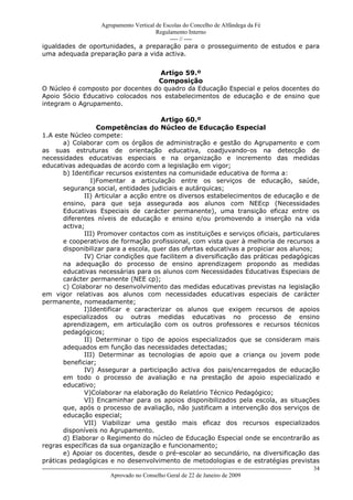 Agrupamento Vertical de Escolas do Concelho de Alfândega da Fé
                                      Regulamento Interno
                                           ---- // ----
igualdades de oportunidades, a preparação para o prosseguimento de estudos e para
uma adequada preparação para a vida activa.


                                   Artigo 59.º
                                  Composição
O Núcleo é composto por docentes do quadro da Educação Especial e pelos docentes do
Apoio Sócio Educativo colocados nos estabelecimentos de educação e de ensino que
integram o Agrupamento.

                                       Artigo 60.º
                   Competências do Núcleo de Educação Especial
1.A este Núcleo compete:
       a) Colaborar com os órgãos de administração e gestão do Agrupamento e com
as suas estruturas de orientação educativa, coadjuvando-os na detecção de
necessidades educativas especiais e na organização e incremento das medidas
educativas adequadas de acordo com a legislação em vigor;
       b) Identificar recursos existentes na comunidade educativa de forma a:
                I)Fomentar a articulação entre os serviços de educação, saúde,
       segurança social, entidades judiciais e autárquicas;
              II) Articular a acção entre os diversos estabelecimentos de educação e de
       ensino, para que seja assegurada aos alunos com NEEcp (Necessidades
       Educativas Especiais de carácter permanente), uma transição eficaz entre os
       diferentes níveis de educação e ensino e/ou promovendo a inserção na vida
       activa;
              III) Promover contactos com as instituições e serviços oficiais, particulares
       e cooperativos de formação profissional, com vista quer à melhoria de recursos a
       disponibilizar para a escola, quer das ofertas educativas a propiciar aos alunos;
              IV) Criar condições que facilitem a diversificação das práticas pedagógicas
       na adequação do processo de ensino aprendizagem propondo as medidas
       educativas necessárias para os alunos com Necessidades Educativas Especiais de
       carácter permanente (NEE cp);
       c) Colaborar no desenvolvimento das medidas educativas previstas na legislação
em vigor relativas aos alunos com necessidades educativas especiais de carácter
permanente, nomeadamente;
              I)Identificar e caracterizar os alunos que exigem recursos de apoios
       especializados ou outras medidas educativas no processo de ensino
       aprendizagem, em articulação com os outros professores e recursos técnicos
       pedagógicos;
              II) Determinar o tipo de apoios especializados que se consideram mais
       adequados em função das necessidades detectadas;
              III) Determinar as tecnologias de apoio que a criança ou jovem pode
       beneficiar;
              IV) Assegurar a participação activa dos pais/encarregados de educação
       em todo o processo de avaliação e na prestação de apoio especializado e
       educativo;
              V)Colaborar na elaboração do Relatório Técnico Pedagógico;
              VI) Encaminhar para os apoios disponibilizados pela escola, as situações
       que, após o processo de avaliação, não justificam a intervenção dos serviços de
       educação especial;
              VII) Viabilizar uma gestão mais eficaz dos recursos especializados
       disponíveis no Agrupamento.
       d) Elaborar o Regimento do núcleo de Educação Especial onde se encontrarão as
regras específicas da sua organização e funcionamento;
       e) Apoiar os docentes, desde o pré-escolar ao secundário, na diversificação das
práticas pedagógicas e no desenvolvimento de metodologias e de estratégias previstas
------------------------------------------------------------------------------------------------------------------------------   34
                                  Aprovado no Conselho Geral de 22 de Janeiro de 2009
 