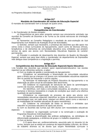 Agrupamento Vertical de Escolas do Concelho de Alfândega da Fé
                                     Regulamento Interno
                                          ---- // ----
no Programa Educativo Individual;


                                  Artigo 61º
         Mandato do Coordenador do núcleo de Educação Especial
O mandato do Coordenador tem a duração de quatro anos.

                                      Artigo 62.º
                           Competências do Coordenador
1. Ao Coordenador do Núcleo compete:
       a) Disponibilizar-se para estar presente sempre que previamente solicitado nas
reuniões de Conselho de Docentes e de Turma ou de outras estruturas de orientação
educativa;
       b) Apresentar ao Conselho Pedagógico o resultado da auto-avaliação do Sub
Departamento num Relatório de Avaliação Anual de Actividades;
       c) Solicitar, sempre que necessário, a presença dos docentes que dão apoio nos
vários ciclos e áreas curriculares do Agrupamento, assim como de técnicos clínicos,
terapêuticos e de elementos da comunidade educativa e/ou entidades que prestem
serviço de apoio aos alunos com Necessidades Educativas Especiais de carácter
permanente;
       d) Proceder à avaliação de desempenho dos docentes do Quadro de Educação
Especial, sempre que para esse efeito o coordenador do departamento de Expressões
nele delegue essa competência e a legislação o permita.

                                       Artigo 63.º
     Competências dos Docentes de Educação Especial/Apoio Educativo
1.As funções dos docentes que prestam apoio especializado/educativo nas escolas
repartem-se por diferentes sectores, a saber:
       a) Com os órgãos de gestão e coordenação do Agrupamento:
              I)Colaborar na sensibilização e dinamização da comunidade educativa
       para o direito que as crianças e os jovens com necessidades educativas especiais
       têm no sentido de frequentar o ensino regular;
              II) Participar na elaboração do Projecto Educativo do Agrupamento e na
       elaboração do plano anual de actividades dele decorrente;
              III) Colaborar na organização de estruturas de apoio às aprendizagens
       (centro de recursos, biblioteca, sala de estudo, clubes, etc.);
              IV) Identificar, com toda a comunidade educativa, as soluções e recursos
       humanos e técnicos necessários à criação de condições que visem uma efectiva
       igualdade de oportunidades;
              V)Colaborar na organização do processo de apoio aos alunos com
       necessidades educativas especiais (identificar as áreas de desenvolvimento e de
       aprendizagem que, em cada aluno, estejam em défice, assim como a natureza e
       as modalidades de medidas educativas de apoio necessárias);
              VI) Colaborar na articulação de todos os serviços e entidades que
       intervêm no processo educativo de apoio aos alunos.
       b) Com os docentes das turmas que têm alunos com necessidades educativas
especiais:
              I) Colaborar na organização curricular e na construção e avaliação de
       Programas Educativos Individualizados;
              II) Apoiar a diversificação das práticas pedagógicas, as estratégias de
       diferenciação pedagógica, a dinâmica de grupo e o trabalho cooperativo.
       c) Com os alunos:
              I) O apoio deve ser, preferencialmente, assumido pelo (s) docente (s) da
       turma, sempre que se esteja em presença de especificidades culturais, de ritmos
       de trabalho diversos ou de alunos que exijam flexibilidade curricular e
------------------------------------------------------------------------------------------------------------------------------   35
                                  Aprovado no Conselho Geral de 22 de Janeiro de 2009
 