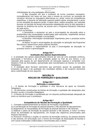 Agrupamento Vertical de Escolas do Concelho de Alfândega da Fé
                                             Regulamento Interno
                                                  ---- // ----
          metodologias de uma pedagogia diferenciada;
                 II) Nas situações em que o professor da turma considere necessário,
          nomeadamente nos casos em que, para o acesso ao currículo, se necessita de
          introduzir técnicas ou linguagens alternativas ou, ainda, treino de competências
          específicas, o docente de educação especial poderá apoiar directamente o aluno
          ou em situações de pequeno grupo. O apoio deve, nestas situações, ser realizado
          durante um período de tempo previamente estabelecido entre os dois docentes e
          inserido na dinâmica da turma, de acordo com o Programa Educativo Individual
          de cada aluno.
          d) Com as famílias:
                 I) Sensibilizar e esclarecer os pais e encarregados de educação sobre a
          problemática das necessidades evidenciadas pelo educando, respeitando sempre
          princípios de confidencialidade e privacidade;
                 II) Recolher informações consideradas importantes para o processo ensino
          e aprendizagem;
                 III) Apoiar os pais e encarregados de educação na aplicação dos Programas
          Educativos a desenvolver pelas próprias famílias;
                 IV) Implicar e responsabilizar os pais e encarregados de educação no
          processo ensino e aprendizagem.

                                      Artigo 64.º
                        Avaliação dos Apoios Especializados
1. A prestação dos apoios especializados deverá ser alvo de uma avaliação contínua,
participada e formativa e de uma avaliação global no final do ano lectivo, a ser
realizada pela equipa do sub departamento de educação especial e compilado num
Relatório Final de Actividades, apresentado pela Coordenadora do Núcleo no Conselho
Pedagógico;
2. A avaliação deve fornecer elementos que permitam ajuizar da qualidade dos
processos de apoio e da qualidade dos resultados obtidos e daí surgirem elementos
para a planificação do ano seguinte.

                                          SECÇÃO IV
                               NÚCLEO DE FORMAÇÃO E QUALIDADE

                                    Artigo 65.º
                              Definição e composição
1 - O Núcleo de Formação e qualidade é uma estrutura de apoio ao Conselho
Pedagógico.
2 - Os elementos constituintes do Núcleo de formação e qualidade são designados pelo
Director ouvido o Conselho Pedagógico.
3 - O Núcleo de Formação é coordenado por um docente profissionalizado designado de
entre os membros que o constituem.

                                     Artigo 66.º
               Competência do Núcleo de Formação e Qualidade
1 - Compete fundamentalmente ao Núcleo de Formação e Qualidade:
a) A coordenação da Formação do pessoal docente e não docente do Agrupamento;
b) Diagnosticar as necessidades de formação do pessoal docente e não docente;
c) Elaborar o plano de formação do pessoal docente e não docente, a incluir no Plano
Anual de Actividades do Agrupamento, em função dos objectivos preconizados pelo
Projecto Educativo;
d) Promover iniciativas e acções no domínio da formação contínua, do pessoal docente
e não docente, em articulação com o Centro de Formação de Associações de Escolas e
com outras instituições credenciadas e reconhecidas para o efeito;

------------------------------------------------------------------------------------------------------------------------------   36
                                  Aprovado no Conselho Geral de 22 de Janeiro de 2009
 