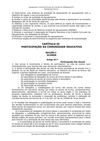 Agrupamento Vertical de Escolas do Concelho de Alfândega da Fé
                                         Regulamento Interno
                                              ---- // ----
e) Desenvolver uma dinâmica de avaliação do desempenho do agrupamento com o
objectivo de regular o seu funcionamento;
f) Avaliar os níveis de qualidade do Agrupamento;
g) Avaliar o plano de actividades desenvolvidas pelo Núcleo e apresentá-lo ao Conselho
Pedagógico até 30 de Junho de cada ano;
h) Elaborar o seu regimento interno, no qual definirá as regras de funcionamento e
organização próprias do núcleo, o que ocorrerá nos primeiros quinze dias após a sua
entrada em funções;
i) Elaborar o Plano anual de Melhoria Gradual do Agrupamento (PAMGA);
j) Orientar e coordenar a elaboração do Projecto Educativo e do Projecto Curricular de
Agrupamento, por delegação do Director;
k) Orientar e coordenar a autoavaliação do Agrupamento;
l) Promover acções de benchmarking na sequência dos momentos de autoavaliação.


                            CAPÍTULO IV
                PARTICIPAÇÃO DA COMUNIDADE EDUCATIVA

                                                           SECÇÃO I
                                                            ALUNOS

                                                              Artigo 67.º
                                                     Participação dos alunos
1- Aos alunos é reconhecido o direito de participarem na vida da escola, quer
individualmente, quer através das suas estruturas representativas.
2- O direito à participação dos alunos na vida da escola processa-se de acordo com o
disposto na Lei de Bases do Sistema Educativo, no Estatuto do Aluno do Ensino não
Superior e demais legislação em vigor, concretizando-se através:
       - Dos Delegados e Subdelegados de Turma;
       - Da assembleia de delegados de turma do ensino básico e secundário;
       - Da assembleia de alunos do ensino básico e secundário;
       - Da participação no Conselho Pedagógico;
       - Da participação no Conselho Geral;
       - Da Associação de Estudantes.
       a) Os delegados e subdelegados de turma são alunos da turma eleitos
directamente em escrutínio secreto por todos os alunos da turma, competindo-lhes,
genericamente, representar a turma em todos os actos legais e nos previstos no
presente regulamento; colaborar com os professores, director de turma e demais
órgãos da escola na prevenção e resolução de problemas; solicitar a realização de
reuniões da turma nos termos do nº 2 do artº 14º da Lei 3/2008 de 18 de Janeiro.

§- O mandato dos delegados e subdelegados de turma pode cessar a todo o momento
por decisão fundamentada no não cumprimento dos seus deveres específicos, tomada
pelos alunos da respectiva turma, em escrutínio secreto, por maioria simples dos votos
validamente expressos.
    b) A assembleia de delegados do ensino básico e secundário é constituída por todos
os delegados e subdelegados competindo-lhes, genericamente, pronunciar-se sobre
questões que respeitem ao seu nível de ensino e dar parecer sobre os aspectos que os
demais órgãos da escola solicitem, em reunião convocada expressamente para o efeito
pelo Director ou a solicitação de dois terços dos seus elementos;
       c) A assembleia de alunos do ensino básico e secundário é constituída por todos
os alunos da escola EB 2,3/S excepto os do 2º ciclo, funcionando como colégio eleitoral
para efeitos de eleição da Associação de Estudantes:


------------------------------------------------------------------------------------------------------------------------------   37
                                  Aprovado no Conselho Geral de 22 de Janeiro de 2009
 