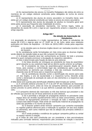 Agrupamento Vertical de Escolas do Concelho de Alfândega da Fé
                                        Regulamento Interno
                                             ---- // ----
       d) Os representantes dos alunos no Conselho Pedagógico são eleitos de entre os
membros de um colégio eleitoral constituído pelos delegados de turma do ensino
secundário;
       e) O representante dos alunos do ensino secundário no Conselho Geral, será
eleito por um colégio eleitoral constituído por todos os alunos do ensino secundário;
       f) O representante dos alunos da educação de adultos no Conselho geral será
eleito pelos alunos que frequente esta modalidade de ensino;
       g) A associação de estudantes representa, nos termos legais, todos os
estudantes da escola EB 2,3/S e rege-se por regulamento próprio e específico e pelo
artigo seguinte.

                                                              Artigo 68.º
                                                      Da eleição da Associação de
                                                               Estudantes
1-A associação de estudantes é o órgão representativo de todos os estudantes da
escola EB 2,3/S e rege-se pela Lei nº 33/87 de 11 de Julho, pelos seus estatutos
publicados em Diário da República – III Série de 20/01/1989 e ainda pelos seguintes
princípios:
             a) As eleições para os diversos órgãos devem ser realizadas durante o mês
             de Outubro;
       b) As candidaturas serão formalizadas em lista única para os diversos órgãos,
sendo objecto de rejeição todas as que não cumpram tal requisito;
       c) A direcção cessante deve dar conhecimento ao Director de todo o processo
eleitoral a quem compete promover a divulgação do respectivo calendário;
       d) Este é determinado pela fixação da data do acto eleitoral.
               I) As listas deverão ser entregues ao presidente da mesa da assembleia-
       geral cessante ou seu substituto legal até ao décimo quinto anterior ao sufrágio;
               II) O presidente da mesa da assembleia-geral cessante dispõe de 24
       horas, para analisar a conformidade legal das candidaturas após o que dará
       conhecimento ao elemento que encabeça a lista das eventuais insuficiências,
       dispondo essa de 48 horas para a respectiva supressão;
               III) As candidaturas deverão conter a identificação dos alunos para cada
       um dos órgãos, o ano de escolaridade e a respectiva turma. Deverão ainda
       conter a declaração de aceitação de cada um dos elementos e a respectiva sigla
       identificadora;
A falta desta será suprida pela identificação alfabética determinada por sorteio.
       e) A comissão eleitoral prevista no nº 6 do artº 8º dos Estatutos da Associação
de Estudantes deverá reunir, antes do início da campanha eleitoral, para proceder ao
sorteio previsto no ponto anterior e ao que definirá a posição das listas no boletim de
voto;
       f) À campanha eleitoral são reservados os três dias lectivos que precedem o dia
de reflexão que ocorrerá nas 24 horas anteriores ao acto eleitoral.
               I) Só é permitida a afixação de propaganda eleitoral no polivalente (este
       espaço deve ser dividido equitativamente entre as listas concorrentes), devendo
       o Director do Agrupamento promover a remoção de todo o material que não
       cumpra esta determinação. Pode ainda ser distribuído material de propaganda na
       saída dos pavilhões e no recinto da escola;
               II) O Director poderá ainda remover campanha que contenha expressões
       ou registos gráficos ofensivos para a instituição ou qualquer um dos seus órgãos
       ou elementos, bem como material que não se adeqúe aos princípios estéticos e
       ambientais;
               III) É ainda proibida a existência de qualquer campanha gráfica ou verbal
       no espaço restrito à votação.
       g) A mesa de voto será constituída por um presidente e dois escrutinadores
indicados pela comissão eleitoral, responsáveis pelo processo de votação e escrutínio
------------------------------------------------------------------------------------------------------------------------------   38
                                  Aprovado no Conselho Geral de 22 de Janeiro de 2009
 