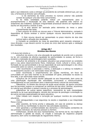 Agrupamento Vertical de Escolas do Concelho de Alfândega da Fé
                                        Regulamento Interno
                                             ---- // ----
após o que elaborará a acta a entregar ao presidente da comissão eleitoral que, por sua
vez, a fornecerá ao Director para afixação.
              I) Os elementos da mesa previstos no número anterior não poderão
       constar de qualquer uma das listas concorrentes.
       h) As listas candidatas poderão indicar um representante para o
acompanhamento e fiscalização do acto eleitoral, não podendo este intervir no
andamento dos trabalhos. Qualquer irregularidade processual deverá ser registada por
escrito em documento a anexar à acta.
              I) A acta deverá ser assinada pelos elementos da mesa e pelos
       representantes das listas.
       i) Sem prejuízo do direito ao recurso para o Tribunal Administrativo, compete à
Assembleia de Escola analisar e dirimir qualquer recurso decorrente do processo
eleitoral.
              I) Este recurso deverá ser apresentado no prazo máximo de dois dias
       lectivos após a afixação dos resultados.
       j) Compete ao presidente da mesa da assembleia geral cessante empossar a
nova direcção, o que deverá ocorrer no prazo de cinco dias lectivos após a validação
dos resultados.

                                                        Artigo 69.º
                                                    Direitos dos Alunos
1-O aluno tem direito a:
        a)Usufruir do ensino e de uma educação de qualidade de acordo com o previsto
na lei, em condições de efectiva igualdade de oportunidades no acesso, de forma a
propiciar a realização de aprendizagens bem sucedidas;
        b)Usufruir do ambiente e do projecto educativo que proporcionem as condições
para o seu pleno desenvolvimento físico, intelectual, moral, cultural e cívico, para a
formação da sua personalidade e da sua capacidade de auto-aprendizagem e de crítica
consciente sobre os valores, o conhecimento e a estética;
        c)Ver reconhecido e valorizado o mérito, a dedicação e o esforço no trabalho e
no desempenho escolar e ser estimulado nesse sentido;
        d)Ver reconhecido o empenhamento em acções meritórias, em favor da
comunidade em que está inserido ou da sociedade em geral, praticadas na escola ou
fora dela, e ser estimulado nesse sentido;
        e)Usufruir de um horário escolar adequado ao ano frequentado, bem como de
uma planificação equilibrada das actividades curriculares e extracurriculares,
nomeadamente as que contribuem para o desenvolvimento cultural da comunidade;
        f)Beneficiar, no âmbito dos serviços de acção social escolar, de apoios concretos
que lhe permitam superar ou compensar as carências do tipo sócio -familiar, económico
ou cultural que dificultem o acesso à escola ou o processo de aprendizagem;
        g)Beneficiar de outros apoios específicos, necessários às suas necessidades
escolares ou às suas aprendizagens, através dos serviços de psicologia e orientação ou
de outros serviços especializados de apoio educativo;
        h)Ser tratado com respeito e correcção por qualquer membro da comunidade
educativa;
        i)Ver salvaguardada a sua segurança na escola e respeitada a sua integridade
física e moral;
        j)Ser assistido, de forma pronta e adequada, em caso de acidente ou doença
súbita, ocorrido ou manifestada no decorrer das actividades escolares;
        l)Ver garantida a confidencialidade dos elementos e informações constantes do
seu processo individual, de natureza pessoal ou familiar;
        m)Participar, através dos seus representantes, nos termos da lei, nos órgãos de
administração e gestão da escola, na criação e execução do respectivo projecto
educativo, bem como na elaboração do regulamento interno;


------------------------------------------------------------------------------------------------------------------------------   39
                                  Aprovado no Conselho Geral de 22 de Janeiro de 2009
 