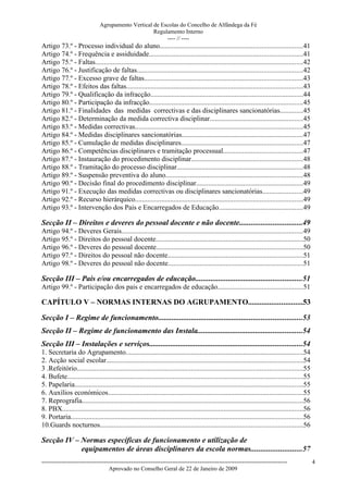 Agrupamento Vertical de Escolas do Concelho de Alfândega da Fé
                                                    Regulamento Interno
                                                         ---- // ----
Artigo 73.º - Processo individual do aluno.................................................................................41
Artigo 74.º - Frequência e assiduidade.......................................................................................41
Artigo 75.º - Faltas......................................................................................................................42
Artigo 76.º - Justificação de faltas..............................................................................................42
Artigo 77.º - Excesso grave de faltas..........................................................................................43
Artigo 78.º - Efeitos das faltas....................................................................................................43
Artigo 79.º - Qualificação da infracção.......................................................................................44
Artigo 80.º - Participação da infracção.......................................................................................45
Artigo 81.º - Finalidades das medidas correctivas e das disciplinares sancionatórias.............45
Artigo 82.º - Determinação da medida correctiva disciplinar.....................................................45
Artigo 83.º - Medidas correctivas...............................................................................................45
Artigo 84.º - Medidas disciplinares sancionatórias.....................................................................47
Artigo 85.º - Cumulação de medidas disciplinares.....................................................................47
Artigo 86.º - Competências disciplinares e tramitação processual.............................................47
Artigo 87.º - Instauração do procedimento disciplinar...............................................................48
Artigo 88.º - Tramitação do processo disciplinar........................................................................48
Artigo 89.º - Suspensão preventiva do aluno..............................................................................48
Artigo 90.º - Decisão final do procedimento disciplinar.............................................................49
Artigo 91.º - Execução das medidas correctivas ou disciplinares sancionatórias.......................49
Artigo 92.º - Recurso hierárquico...............................................................................................49
Artigo 93.º - Intervenção dos Pais e Encarregados de Educação................................................49

Secção II – Direitos e deveres do pessoal docente e não docente................................49
Artigo 94.º - Deveres Gerais.......................................................................................................49
Artigo 95.º - Direitos do pessoal docente....................................................................................50
Artigo 96.º - Deveres do pessoal docente...................................................................................50
Artigo 97.º - Direitos do pessoal não docente.............................................................................51
Artigo 98.º - Deveres do pessoal não docente.............................................................................51

Secção III – Pais e/ou encarregados de educação.......................................................51
Artigo 99.º - Participação dos pais e encarregados de educação................................................51

CAPÍTULO V – NORMAS INTERNAS DO AGRUPAMENTO............................53

Secção I – Regime de funcionamento..........................................................................53
Secção II – Regime de funcionamento das Instala......................................................54
Secção III – Instalações e serviços...............................................................................54
1. Secretaria do Agrupamento.....................................................................................................54
2. Acção social escolar................................................................................................................54
3 .Refeitório................................................................................................................................55
4. Bufete......................................................................................................................................55
5. Papelaria..................................................................................................................................55
6. Auxílios económicos...............................................................................................................55
7. Reprografia..............................................................................................................................56
8. PBX.........................................................................................................................................56
9. Portaria....................................................................................................................................56
10.Guards nocturnos...................................................................................................................56

Secção IV – Normas específicas de funcionamento e utilização de
            equipamentos de áreas disciplinares da escola normas..........................57
------------------------------------------------------------------------------------------------------------------------------                      4
                                  Aprovado no Conselho Geral de 22 de Janeiro de 2009
 