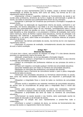 Agrupamento Vertical de Escolas do Concelho de Alfândega da Fé
                                         Regulamento Interno
                                              ---- // ----
       n)Eleger os seus representantes para os órgãos, cargos e demais funções de
representação no âmbito da escola, bem como ser eleito, nos termos da lei e do
regulamento interno da escola;
       o)Apresentar críticas e sugestões relativas ao funcionamento da escola e ser
ouvido pelos professores, directores de turma e órgãos de administração e gestão da
escola, em todos os assuntos que justificadamente forem do seu interesse;
       p)Organizar e participar em iniciativas que promovam a formação e ocupação de
tempos livres;
       q)Participar na elaboração do regulamento interno da escola, conhecê-lo e ser
informado, em termos adequados à sua idade e ao ano frequentado, sobre todos os
assuntos que justificadamente sejam do seu interesse, nomeadamente sobre o modo
de organização do plano de estudos ou curso, o programa e objectivos essenciais de
cada disciplina ou área disciplinar, e os processos e critérios de avaliação, bem como
sobre matrícula, abono de família e apoios sócio-educativos, normas de utilização e de
segurança dos materiais e equipamentos e das instalações, incluindo o plano de
emergência, e, em geral, sobre todas as actividades e iniciativas relativas ao projecto
educativo da escola;
       q)Participar nas demais actividades da escola, nos termos da lei e do respectivo
regulamento interno;
       r)Participar no processo de avaliação, nomeadamente através dos mecanismos
de auto e hetero-avaliação.

                                       Artigo 70.º
                                  Deveres dos Alunos
1-O aluno tem o dever, sem prejuízo do disposto no artigo 7.º e dos demais deveres
previstos no regulamento interno da escola, de:
       a)Estudar, empenhando -se na sua educação e formação integral;
       b)Ser assíduo, pontual e empenhado no cumprimento de todos os seus deveres
no âmbito das actividades escolares;
       c)Seguir as orientações dos professores relativas ao seu processo de ensino e
aprendizagem;
       d)Tratar com respeito e correcção qualquer membro da comunidade educativa;
       e)Guardar lealdade para com todos os membros da comunidade educativa;
       f)Respeitar as instruções dos professores e do pessoal não docente;
       g)Contribuir para a harmonia da convivência escolar e para a plena integração
na escola de todos os alunos;
       h)Participar nas actividades educativas ou formativas desenvolvidas na escola,
bem como nas demais actividades organizativas que requeiram a participação dos
alunos;
       i)Respeitar a integridade física e moral de todos os membros da comunidade
educativa;
       j)Prestar auxílio e assistência aos restantes membros da comunidade educativa,
de acordo com as circunstâncias de perigo para a integridade física e moral dos
mesmos;
       k)Zelar pela preservação, conservação e asseio das instalações, material
didáctico, mobiliário e espaços verdes da escola, fazendo uso correcto dos mesmos;
       l)Respeitar a propriedade dos bens de todos os membros da comunidade
educativa;
       m)Permanecer na escola durante o seu horário, salvo autorização escrita do
encarregado de educação ou da direcção da escola;
       n)Participar na eleição dos seus representantes e prestar-lhes toda a
colaboração;
       o)Conhecer e cumprir o estatuto do aluno, as normas de funcionamento dos
serviços da escola e o regulamento interno da mesma;


------------------------------------------------------------------------------------------------------------------------------   40
                                  Aprovado no Conselho Geral de 22 de Janeiro de 2009
 