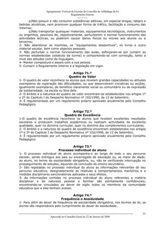 Agrupamento Vertical de Escolas do Concelho de Alfândega da Fé
                                         Regulamento Interno
                                              ---- // ----
       p)Não possuir e não consumir substâncias aditivas, em especial drogas, tabaco e
bebidas alcoólicas, nem promover qualquer forma de tráfico, facilitação e consumo das
mesmas;
       q)Não transportar quaisquer materiais, equipamentos tecnológicos, instrumentos
ou engenhos, passíveis de, objectivamente, perturbarem o normal funcionamento das
actividades lectivas, ou poderem causar danos físicos ou morais aos alunos ou a
terceiros;
2- Não abandonar as mochilas, os “equipamentos desportivos”, os livros e outro
material escolar, bem como objectos pessoais.
3- Não perturbar o normal funcionamento das aulas, esforçando-se por cumprir as
normas estabelecidas (estatuto da turma) e comportando-se com correcção, tanto a
nível das atitudes como da linguagem.
4- Manter compostura e asseio com a sua pessoa.
5- Cumprir o Regulamento Interno e a legislação em vigor.

                                      Artigo 71.º
                                   Quadro de Valor
1- O quadro de valor reconhece os alunos que revelam grandes capacidades ou atitudes
exemplares de superação das dificuldades, ou que desenvolvem iniciativas ou acções,
igualmente exemplares, de benefício claramente social ou comunitário ou de expressão
de solidariedade, na escola ou fora dela.
2- O âmbito e a natureza do quadro de valor encontram-se estabelecidos nos artigos 1º
e 2º do Capítulo I do Despacho Normativo nº 102/1990, de 12 de Setembro.
3- É regulamentado por um regulamento próprio aprovado anualmente pelo Conselho
Pedagógico.

                                     Artigo 72.º
                               Quadro de Excelência
1-O quadro de excelência reconhece os alunos que revelam excelentes resultados
escolares e produzem trabalhos académicos ou realizam actividades de excelente
qualidade, quer no domínio curricular, quer no domínio dos complementos curriculares.
2- O âmbito e a natureza do quadro de excelência encontram estabelecidos nos artigos
1º e 3º do Capítulo I do Despacho Normativo nº 102/1990, de 12 de Setembro.
3- É regulamentado por um regulamento próprio aprovado anualmente pelo Conselho
Pedagógico.

                                      Artigo 73.º
                           Processo individual do aluno
1- O processo individual do aluno acompanha-o ao longo de todo o seu percurso
escolar, sendo entregue aos pais ou encarregado de educação ou, se maior de idade,
ao aluno, no termo da escolaridade obrigatória, ou, não se verificando interrupção no
prosseguimento de estudos, aquando da conclusão do ensino secundário.
2- São registadas no processo individual do aluno as informações relevantes do seu
percurso educativo, designadamente as relativas a comportamentos meritórios e a
medidas disciplinares sancionatórias aplicadas e seus efeitos.
3- As informações contidas no processo individual do aluno referentes a matéria
disciplinar e de natureza pessoal e familiar são estritamente confidenciais,
encontrando-se vinculados ao dever de sigilo todos os membros da comunidade
educativa que a elas tenham acesso.

                                    Artigo 74.º
                            Frequência e Assiduidade
1- Para além do dever de frequência da escolaridade obrigatória, nos termos da lei, os
alunos são responsáveis pelo cumprimento do dever de assiduidade.

------------------------------------------------------------------------------------------------------------------------------   41
                                  Aprovado no Conselho Geral de 22 de Janeiro de 2009
 