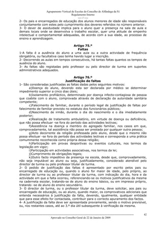 Agrupamento Vertical de Escolas do Concelho de Alfândega da Fé
                                       Regulamento Interno
                                            ---- // ----
2- Os pais e encarregados de educação dos alunos menores de idade são responsáveis
conjuntamente com estes pelo cumprimento dos deveres referidos no número anterior.
3- O dever de assiduidade implica para o aluno quer a presença na sala de aula e
demais locais onde se desenvolva o trabalho escolar, quer uma atitude de empenho
intelectual e comportamental adequadas, de acordo com a sua idade, ao processo de
ensino e aprendizagem.

                                       Artigo 75.º
                                         Faltas
1-A falta é a ausência do aluno a uma aula ou a outra actividade de frequência
obrigatória, ou facultativa caso tenha havido lugar a inscrição.
2- Decorrendo as aulas em tempos consecutivos, há tantas faltas quantos os tempos de
ausência do aluno.
3- As faltas são registadas pelo professor ou pelo director de turma em suportes
administrativos adequados.

                                       Artigo 76.º
                                 Justificação de faltas
1- São consideradas justificadas as faltas dadas pelos seguintes motivos:
       a)Doença do aluno, devendo esta ser declarada por médico se determinar
impedimento superior a cinco dias úteis;
       b)Isolamento profiláctico, determinado por doença infecto-contagiosa de pessoa
que coabite com o aluno, comprovada através de declaração da autoridade sanitária
competente;
       c)Falecimento de familiar, durante o período legal de justificação de faltas por
falecimento de familiar previsto no estatuto dos funcionários públicos;
       d)Nascimento de irmão, durante o dia do nascimento e o dia imediatamente
posterior;
       e)Realização de tratamento ambulatório, em virtude de doença ou deficiência,
que não possa efectuar -se fora do período das actividades lectivas;
       f)Assistência na doença a membro do agregado familiar, nos casos em que,
comprovadamente, tal assistência não possa ser prestada por qualquer outra pessoa;
       g)Acto decorrente da religião professada pelo aluno, desde que o mesmo não
possa efectuar -se fora do período das actividades lectivas e corresponda a uma prática
comummente reconhecida como própria dessa religião;
       h)Participação em provas desportivas ou eventos culturais, nos termos da
legislação em vigor;
       i)Participação em actividades associativas, nos termos da lei;
       j)Cumprimento de obrigações legais;
       k)Outro facto impeditivo da presença na escola, desde que, comprovadamente,
não seja imputável ao aluno ou seja, justificadamente, considerado atendível pelo
director de turma ou pelo professor titular de turma.
2- O pedido de justificação das faltas é apresentado por escrito pelos pais ou
encarregado de educação ou, quando o aluno for maior de idade, pelo próprio, ao
director de turma ou ao professor titular da turma, com indicação do dia, hora e da
actividade em que a falta ocorreu, referenciando-se os motivos justificativos da mesma
na caderneta escolar, tratando-se de aluno do ensino básico, ou em impresso próprio,
tratando -se de aluno do ensino secundário.
3- O director de turma, ou o professor titular da turma, deve solicitar, aos pais ou
encarregado de educação, ou ao aluno, quando maior, os comprovativos adicionais que
entenda necessários à justificação da falta, devendo, igualmente, qualquer entidade
que para esse efeito for contactada, contribuir para o correcto apuramento dos factos.
4- A justificação da falta deve ser apresentada previamente, sendo o motivo previsível,
ou, nos restantes casos, até ao 3.º dia útil subsequente à verificação da mesma.


------------------------------------------------------------------------------------------------------------------------------   42
                                  Aprovado no Conselho Geral de 22 de Janeiro de 2009
 