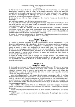 Agrupamento Vertical de Escolas do Concelho de Alfândega da Fé
                                        Regulamento Interno
                                             ---- // ----
5- Nos casos em que, decorrido o prazo referido no número anterior, não tenha sido
apresentada justificação para as faltas, ou a mesma não tenha sido aceite, deve tal
situação ser comunicada no prazo máximo de três dias úteis, pelo meio mais expedito,
aos pais ou encarregados de educação ou, quando maior de idade, ao aluno, pelo
director de turma ou pelo professor de turma.
6- Ao aluno que não se faça acompanhar do material necessário às actividades
escolares:
a)O professor regista a ocorrência nos seus documentos;
b) na segunda ocorrência comunica obrigatoriamente o facto ao Director de turma para
que este averigúe junto dos Pais, do Encarregado de Educação ou do aluno, quando
maior de idade a razão deste facto.
c) quando a falta de material não for convenientemente justificada (carência
económica, roubo etc.) esta será considerada como um elemento de avaliação a
considera no final do período nos termos e com o peso que for anualmente decidido na
primeira reunião do respectivo Departamento curricular.
d) o peso de elemento deve constar no documento a distribuir aos pais no inicio do ano
lectivo (Síntese da planificação/Instrumentos de avaliação).

                                       Artigo 77.º
                               Excesso grave de faltas
1- Quando for atingido o número de faltas correspondente a duas semanas no 1.º ciclo
do ensino básico, ou ao dobro do número de tempos lectivos semanais, por disciplina,
nos outros ciclos ou níveis de ensino, os pais ou o encarregado de educação ou, quando
maior de idade, o aluno, são convocados à escola, pelo meio mais expedito, pelo
director de turma ou pelo professor titular de turma, com o objectivo de os alertar para
as consequências do excesso grave de faltas e de se encontrar uma solução que
permita garantir o cumprimento efectivo do dever de frequência, bem como o
necessário aproveitamento escolar.
2- Caso se revele impraticável o referido no número anterior, por motivos não
imputáveis à escola, a respectiva comissão de protecção de crianças e jovens deverá
ser informada do excesso de faltas do aluno, sempre que a gravidade especial da
situação o justifique.

                                       Artigo 78.º
                                   Efeitos das faltas
1- Verificada a existência de faltas justificadas ou injustificadas o director de turma ou
o professor titular de turma, analisa a situação com o aluno e o encarregado de
educação podendo pedir o parecer do conselho de turma; quando as faltas são
injustificadas à lugar à implementação de uma ou mais das seguintes medidas
correctivas previstas no artigo 82º:
    a)A realização de tarefas e actividades de integração escolar, para além do período
de permanência obrigatória do aluno na escola; o condicionamento no acesso a certos
espaços escolares, sem prejuízo dos que se encontrem afectos a actividades lectivas;
condicionamento na utilização de certos materiais e equipamentos, sem prejuízo dos
que se encontrem afectos a actividades lectivas; organização de materiais pedagógicos
em espaços pedagógicos;
    b)As medidas referidas na alínea a) são deliberadas e coordenadas pelo director de
turma, ou o professor titular da turma, podendo este solicitar a convocação do conselho
de turma;
    c)Das deliberações resultantes da alínea b) deve ser dado conhecimento por escrito
ao Director;
    d)O Director nomeia os responsáveis pela observação da aplicação das medidas
correctivas;



------------------------------------------------------------------------------------------------------------------------------   43
                                  Aprovado no Conselho Geral de 22 de Janeiro de 2009
 